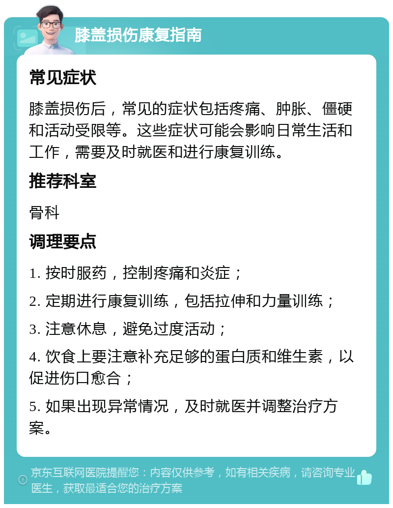 膝盖损伤康复指南 常见症状 膝盖损伤后，常见的症状包括疼痛、肿胀、僵硬和活动受限等。这些症状可能会影响日常生活和工作，需要及时就医和进行康复训练。 推荐科室 骨科 调理要点 1. 按时服药，控制疼痛和炎症； 2. 定期进行康复训练，包括拉伸和力量训练； 3. 注意休息，避免过度活动； 4. 饮食上要注意补充足够的蛋白质和维生素，以促进伤口愈合； 5. 如果出现异常情况，及时就医并调整治疗方案。