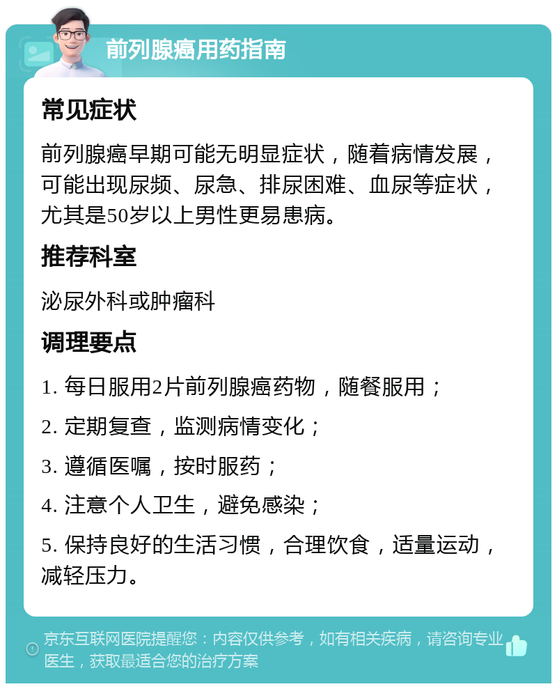 前列腺癌用药指南 常见症状 前列腺癌早期可能无明显症状，随着病情发展，可能出现尿频、尿急、排尿困难、血尿等症状，尤其是50岁以上男性更易患病。 推荐科室 泌尿外科或肿瘤科 调理要点 1. 每日服用2片前列腺癌药物，随餐服用； 2. 定期复查，监测病情变化； 3. 遵循医嘱，按时服药； 4. 注意个人卫生，避免感染； 5. 保持良好的生活习惯，合理饮食，适量运动，减轻压力。