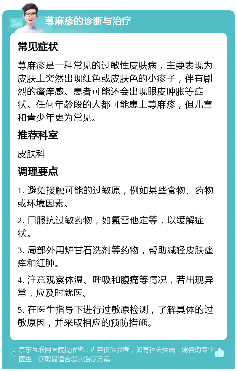 荨麻疹的诊断与治疗 常见症状 荨麻疹是一种常见的过敏性皮肤病，主要表现为皮肤上突然出现红色或皮肤色的小疹子，伴有剧烈的瘙痒感。患者可能还会出现眼皮肿胀等症状。任何年龄段的人都可能患上荨麻疹，但儿童和青少年更为常见。 推荐科室 皮肤科 调理要点 1. 避免接触可能的过敏原，例如某些食物、药物或环境因素。 2. 口服抗过敏药物，如氯雷他定等，以缓解症状。 3. 局部外用炉甘石洗剂等药物，帮助减轻皮肤瘙痒和红肿。 4. 注意观察体温、呼吸和腹痛等情况，若出现异常，应及时就医。 5. 在医生指导下进行过敏原检测，了解具体的过敏原因，并采取相应的预防措施。