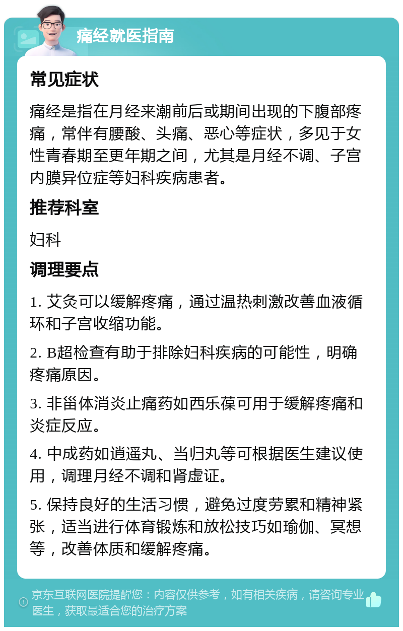 痛经就医指南 常见症状 痛经是指在月经来潮前后或期间出现的下腹部疼痛，常伴有腰酸、头痛、恶心等症状，多见于女性青春期至更年期之间，尤其是月经不调、子宫内膜异位症等妇科疾病患者。 推荐科室 妇科 调理要点 1. 艾灸可以缓解疼痛，通过温热刺激改善血液循环和子宫收缩功能。 2. B超检查有助于排除妇科疾病的可能性，明确疼痛原因。 3. 非甾体消炎止痛药如西乐葆可用于缓解疼痛和炎症反应。 4. 中成药如逍遥丸、当归丸等可根据医生建议使用，调理月经不调和肾虚证。 5. 保持良好的生活习惯，避免过度劳累和精神紧张，适当进行体育锻炼和放松技巧如瑜伽、冥想等，改善体质和缓解疼痛。