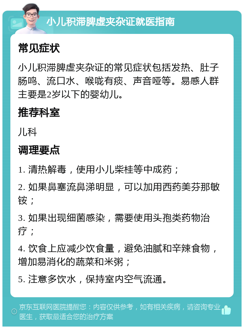 小儿积滞脾虚夹杂证就医指南 常见症状 小儿积滞脾虚夹杂证的常见症状包括发热、肚子肠鸣、流口水、喉咙有痰、声音哑等。易感人群主要是2岁以下的婴幼儿。 推荐科室 儿科 调理要点 1. 清热解毒，使用小儿柴桂等中成药； 2. 如果鼻塞流鼻涕明显，可以加用西药美芬那敏铵； 3. 如果出现细菌感染，需要使用头孢类药物治疗； 4. 饮食上应减少饮食量，避免油腻和辛辣食物，增加易消化的蔬菜和米粥； 5. 注意多饮水，保持室内空气流通。