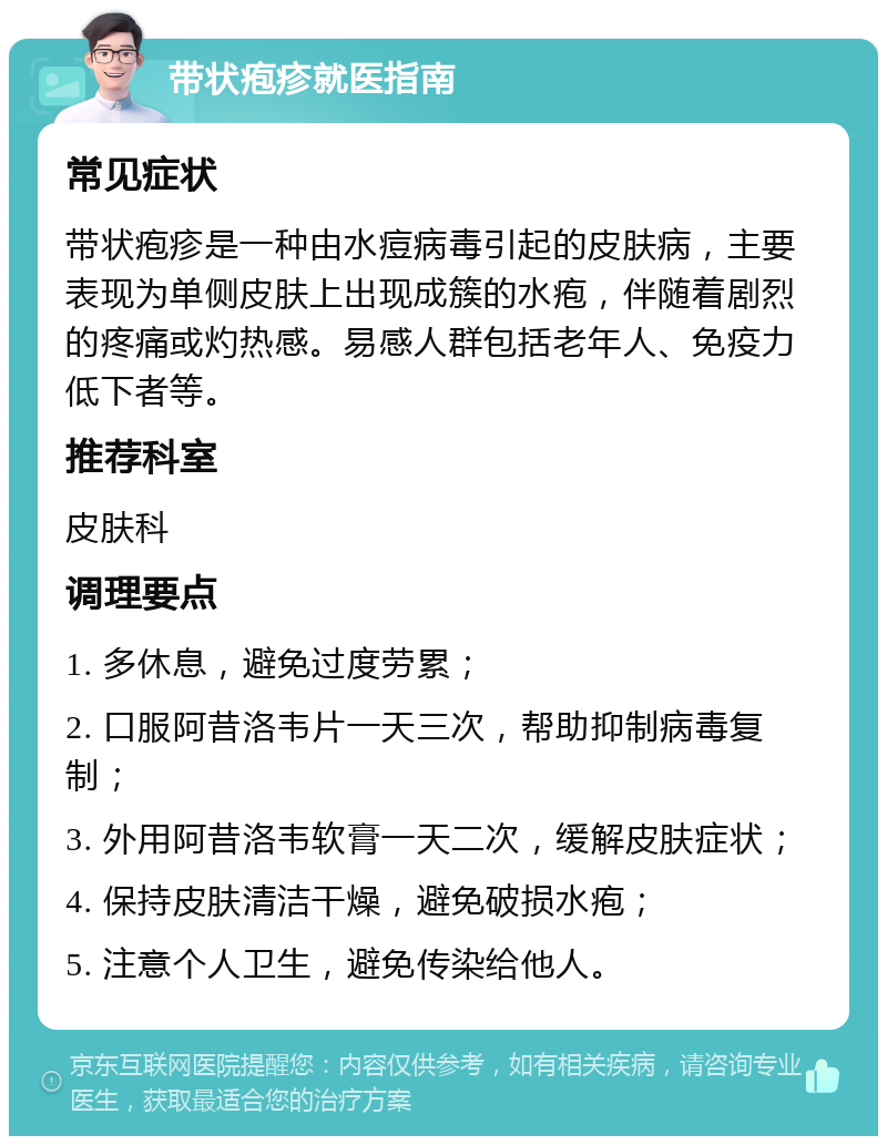 带状疱疹就医指南 常见症状 带状疱疹是一种由水痘病毒引起的皮肤病，主要表现为单侧皮肤上出现成簇的水疱，伴随着剧烈的疼痛或灼热感。易感人群包括老年人、免疫力低下者等。 推荐科室 皮肤科 调理要点 1. 多休息，避免过度劳累； 2. 口服阿昔洛韦片一天三次，帮助抑制病毒复制； 3. 外用阿昔洛韦软膏一天二次，缓解皮肤症状； 4. 保持皮肤清洁干燥，避免破损水疱； 5. 注意个人卫生，避免传染给他人。