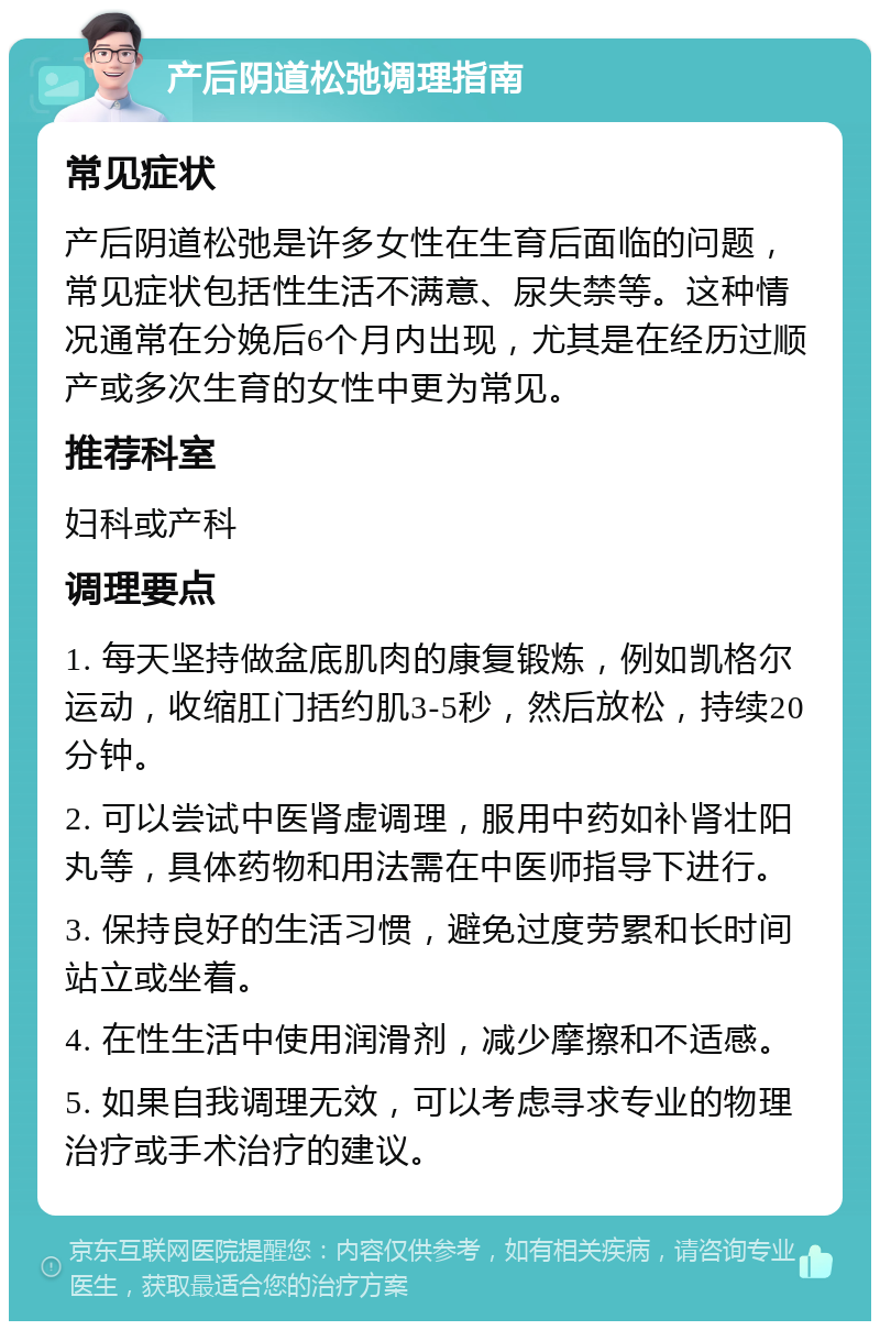 产后阴道松弛调理指南 常见症状 产后阴道松弛是许多女性在生育后面临的问题，常见症状包括性生活不满意、尿失禁等。这种情况通常在分娩后6个月内出现，尤其是在经历过顺产或多次生育的女性中更为常见。 推荐科室 妇科或产科 调理要点 1. 每天坚持做盆底肌肉的康复锻炼，例如凯格尔运动，收缩肛门括约肌3-5秒，然后放松，持续20分钟。 2. 可以尝试中医肾虚调理，服用中药如补肾壮阳丸等，具体药物和用法需在中医师指导下进行。 3. 保持良好的生活习惯，避免过度劳累和长时间站立或坐着。 4. 在性生活中使用润滑剂，减少摩擦和不适感。 5. 如果自我调理无效，可以考虑寻求专业的物理治疗或手术治疗的建议。