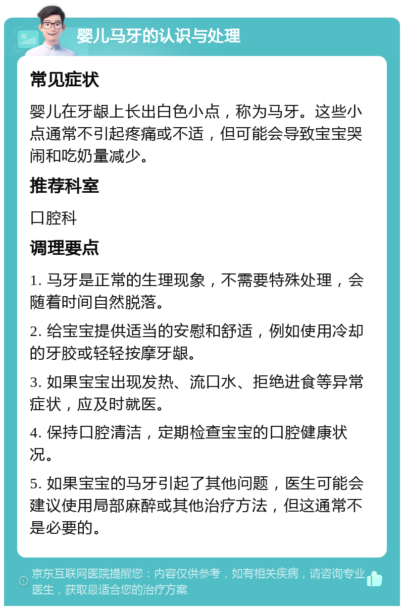 婴儿马牙的认识与处理 常见症状 婴儿在牙龈上长出白色小点，称为马牙。这些小点通常不引起疼痛或不适，但可能会导致宝宝哭闹和吃奶量减少。 推荐科室 口腔科 调理要点 1. 马牙是正常的生理现象，不需要特殊处理，会随着时间自然脱落。 2. 给宝宝提供适当的安慰和舒适，例如使用冷却的牙胶或轻轻按摩牙龈。 3. 如果宝宝出现发热、流口水、拒绝进食等异常症状，应及时就医。 4. 保持口腔清洁，定期检查宝宝的口腔健康状况。 5. 如果宝宝的马牙引起了其他问题，医生可能会建议使用局部麻醉或其他治疗方法，但这通常不是必要的。