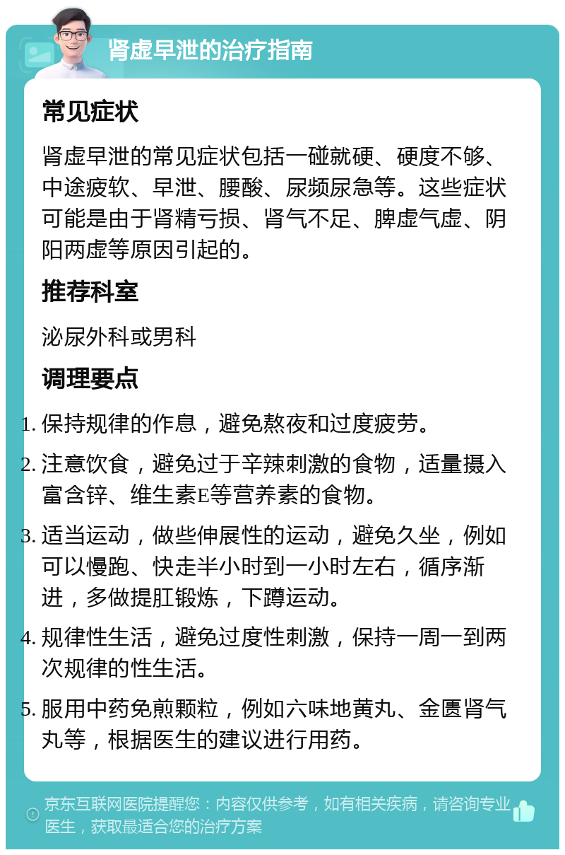 肾虚早泄的治疗指南 常见症状 肾虚早泄的常见症状包括一碰就硬、硬度不够、中途疲软、早泄、腰酸、尿频尿急等。这些症状可能是由于肾精亏损、肾气不足、脾虚气虚、阴阳两虚等原因引起的。 推荐科室 泌尿外科或男科 调理要点 保持规律的作息，避免熬夜和过度疲劳。 注意饮食，避免过于辛辣刺激的食物，适量摄入富含锌、维生素E等营养素的食物。 适当运动，做些伸展性的运动，避免久坐，例如可以慢跑、快走半小时到一小时左右，循序渐进，多做提肛锻炼，下蹲运动。 规律性生活，避免过度性刺激，保持一周一到两次规律的性生活。 服用中药免煎颗粒，例如六味地黄丸、金匮肾气丸等，根据医生的建议进行用药。