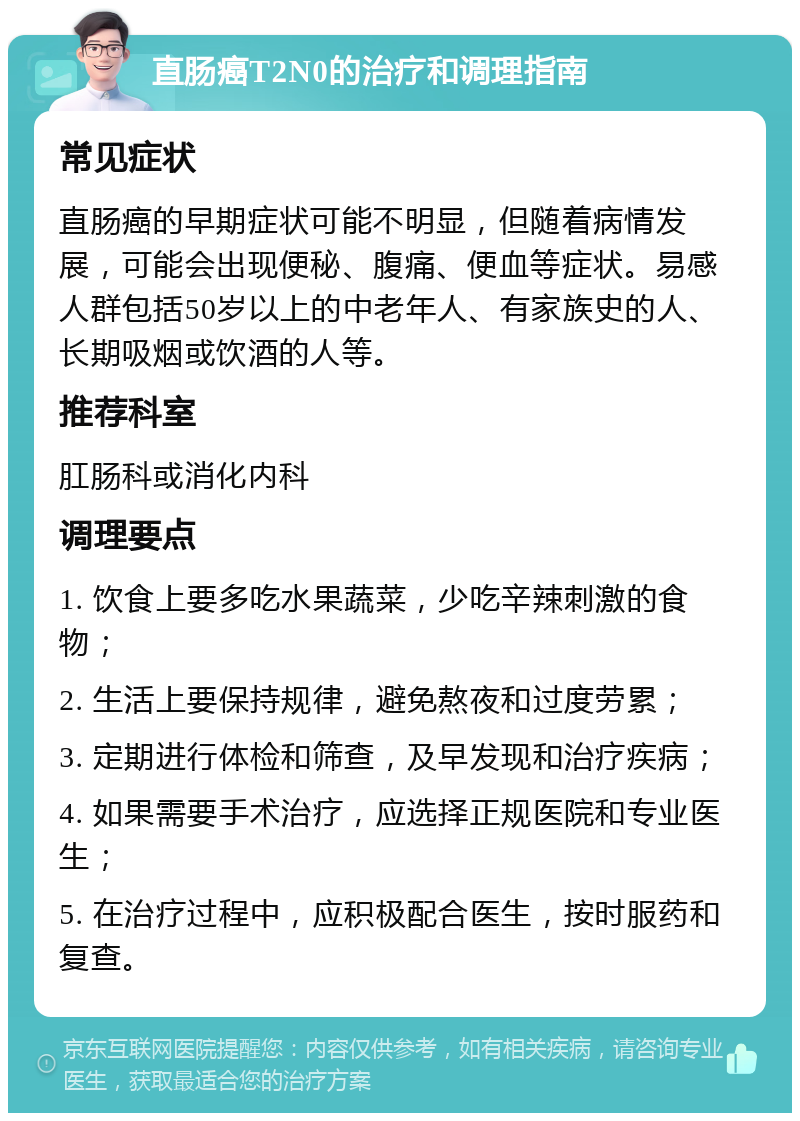 直肠癌T2N0的治疗和调理指南 常见症状 直肠癌的早期症状可能不明显，但随着病情发展，可能会出现便秘、腹痛、便血等症状。易感人群包括50岁以上的中老年人、有家族史的人、长期吸烟或饮酒的人等。 推荐科室 肛肠科或消化内科 调理要点 1. 饮食上要多吃水果蔬菜，少吃辛辣刺激的食物； 2. 生活上要保持规律，避免熬夜和过度劳累； 3. 定期进行体检和筛查，及早发现和治疗疾病； 4. 如果需要手术治疗，应选择正规医院和专业医生； 5. 在治疗过程中，应积极配合医生，按时服药和复查。