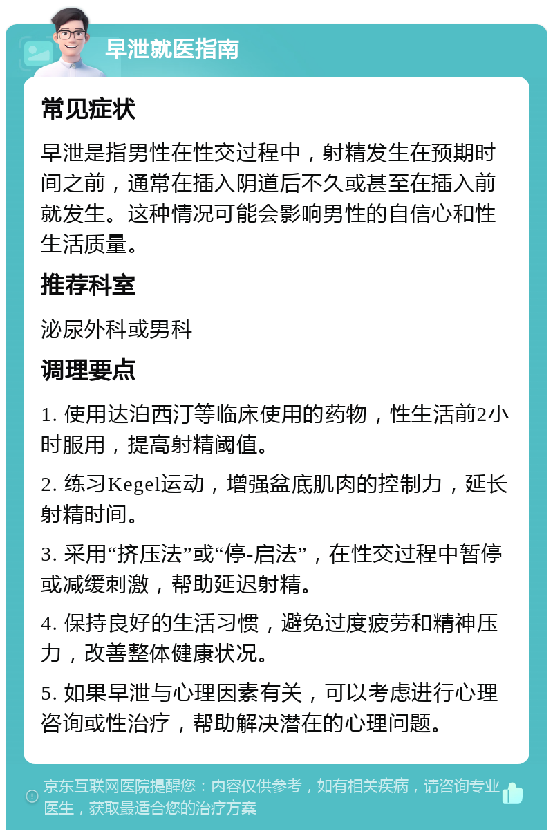 早泄就医指南 常见症状 早泄是指男性在性交过程中，射精发生在预期时间之前，通常在插入阴道后不久或甚至在插入前就发生。这种情况可能会影响男性的自信心和性生活质量。 推荐科室 泌尿外科或男科 调理要点 1. 使用达泊西汀等临床使用的药物，性生活前2小时服用，提高射精阈值。 2. 练习Kegel运动，增强盆底肌肉的控制力，延长射精时间。 3. 采用“挤压法”或“停-启法”，在性交过程中暂停或减缓刺激，帮助延迟射精。 4. 保持良好的生活习惯，避免过度疲劳和精神压力，改善整体健康状况。 5. 如果早泄与心理因素有关，可以考虑进行心理咨询或性治疗，帮助解决潜在的心理问题。