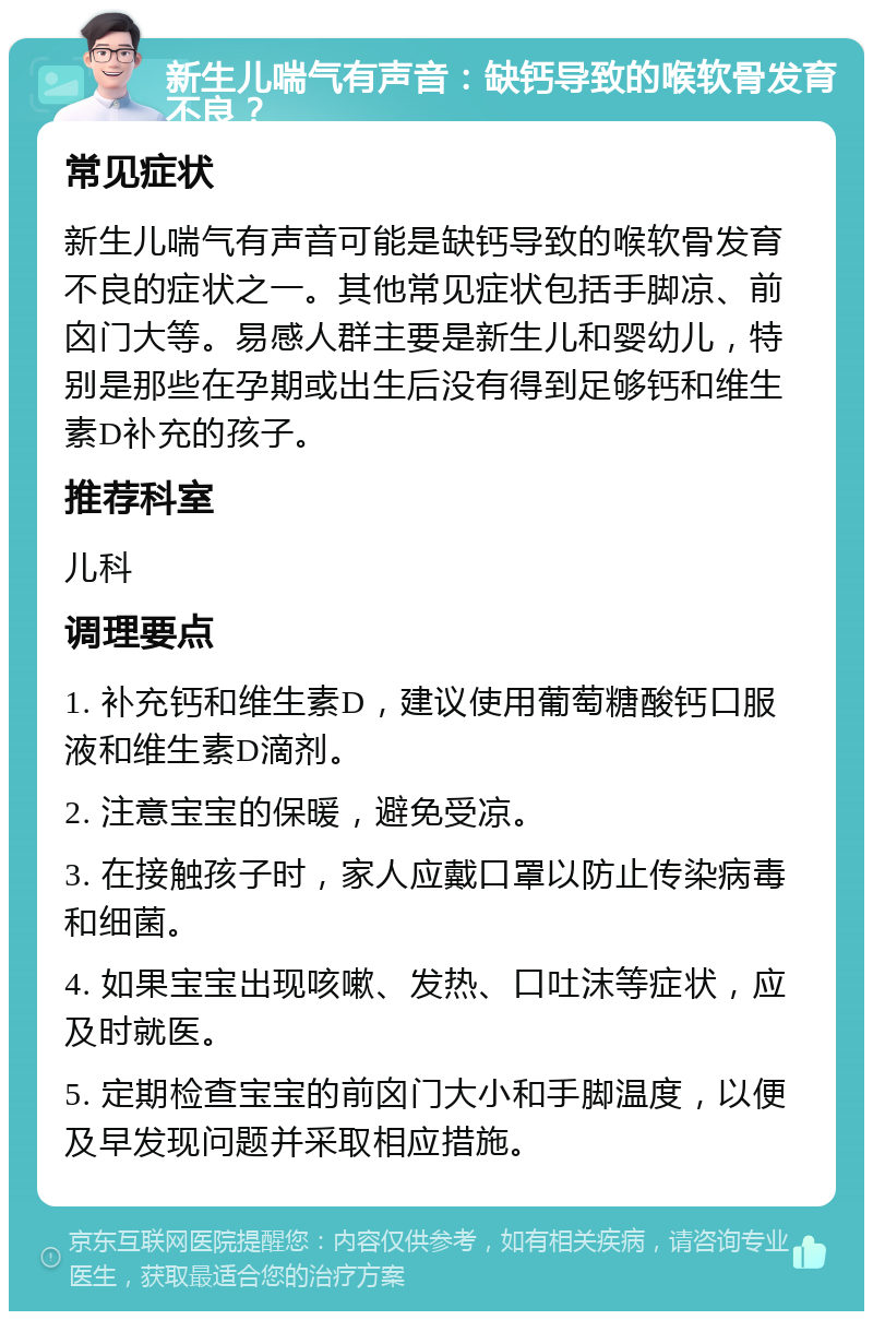 新生儿喘气有声音：缺钙导致的喉软骨发育不良？ 常见症状 新生儿喘气有声音可能是缺钙导致的喉软骨发育不良的症状之一。其他常见症状包括手脚凉、前囟门大等。易感人群主要是新生儿和婴幼儿，特别是那些在孕期或出生后没有得到足够钙和维生素D补充的孩子。 推荐科室 儿科 调理要点 1. 补充钙和维生素D，建议使用葡萄糖酸钙口服液和维生素D滴剂。 2. 注意宝宝的保暖，避免受凉。 3. 在接触孩子时，家人应戴口罩以防止传染病毒和细菌。 4. 如果宝宝出现咳嗽、发热、口吐沫等症状，应及时就医。 5. 定期检查宝宝的前囟门大小和手脚温度，以便及早发现问题并采取相应措施。