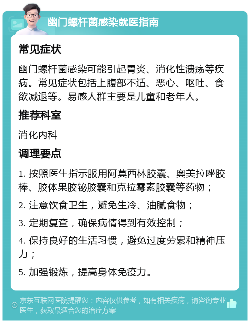 幽门螺杆菌感染就医指南 常见症状 幽门螺杆菌感染可能引起胃炎、消化性溃疡等疾病。常见症状包括上腹部不适、恶心、呕吐、食欲减退等。易感人群主要是儿童和老年人。 推荐科室 消化内科 调理要点 1. 按照医生指示服用阿莫西林胶囊、奥美拉唑胶棒、胶体果胶铋胶囊和克拉霉素胶囊等药物； 2. 注意饮食卫生，避免生冷、油腻食物； 3. 定期复查，确保病情得到有效控制； 4. 保持良好的生活习惯，避免过度劳累和精神压力； 5. 加强锻炼，提高身体免疫力。