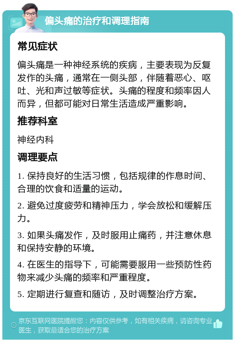 偏头痛的治疗和调理指南 常见症状 偏头痛是一种神经系统的疾病，主要表现为反复发作的头痛，通常在一侧头部，伴随着恶心、呕吐、光和声过敏等症状。头痛的程度和频率因人而异，但都可能对日常生活造成严重影响。 推荐科室 神经内科 调理要点 1. 保持良好的生活习惯，包括规律的作息时间、合理的饮食和适量的运动。 2. 避免过度疲劳和精神压力，学会放松和缓解压力。 3. 如果头痛发作，及时服用止痛药，并注意休息和保持安静的环境。 4. 在医生的指导下，可能需要服用一些预防性药物来减少头痛的频率和严重程度。 5. 定期进行复查和随访，及时调整治疗方案。