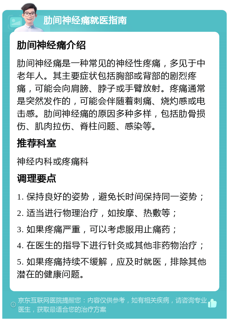 肋间神经痛就医指南 肋间神经痛介绍 肋间神经痛是一种常见的神经性疼痛，多见于中老年人。其主要症状包括胸部或背部的剧烈疼痛，可能会向肩膀、脖子或手臂放射。疼痛通常是突然发作的，可能会伴随着刺痛、烧灼感或电击感。肋间神经痛的原因多种多样，包括肋骨损伤、肌肉拉伤、脊柱问题、感染等。 推荐科室 神经内科或疼痛科 调理要点 1. 保持良好的姿势，避免长时间保持同一姿势； 2. 适当进行物理治疗，如按摩、热敷等； 3. 如果疼痛严重，可以考虑服用止痛药； 4. 在医生的指导下进行针灸或其他非药物治疗； 5. 如果疼痛持续不缓解，应及时就医，排除其他潜在的健康问题。