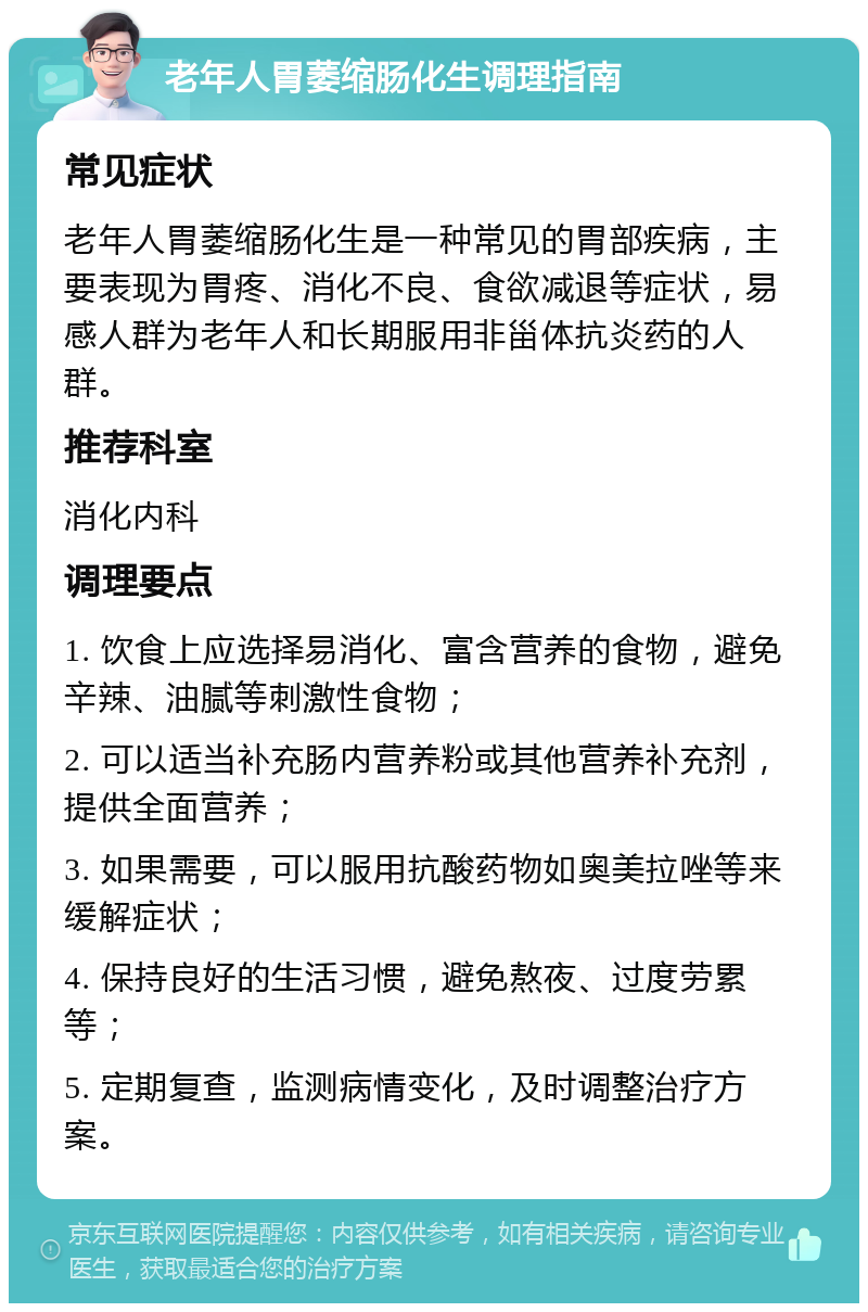 老年人胃萎缩肠化生调理指南 常见症状 老年人胃萎缩肠化生是一种常见的胃部疾病，主要表现为胃疼、消化不良、食欲减退等症状，易感人群为老年人和长期服用非甾体抗炎药的人群。 推荐科室 消化内科 调理要点 1. 饮食上应选择易消化、富含营养的食物，避免辛辣、油腻等刺激性食物； 2. 可以适当补充肠内营养粉或其他营养补充剂，提供全面营养； 3. 如果需要，可以服用抗酸药物如奥美拉唑等来缓解症状； 4. 保持良好的生活习惯，避免熬夜、过度劳累等； 5. 定期复查，监测病情变化，及时调整治疗方案。