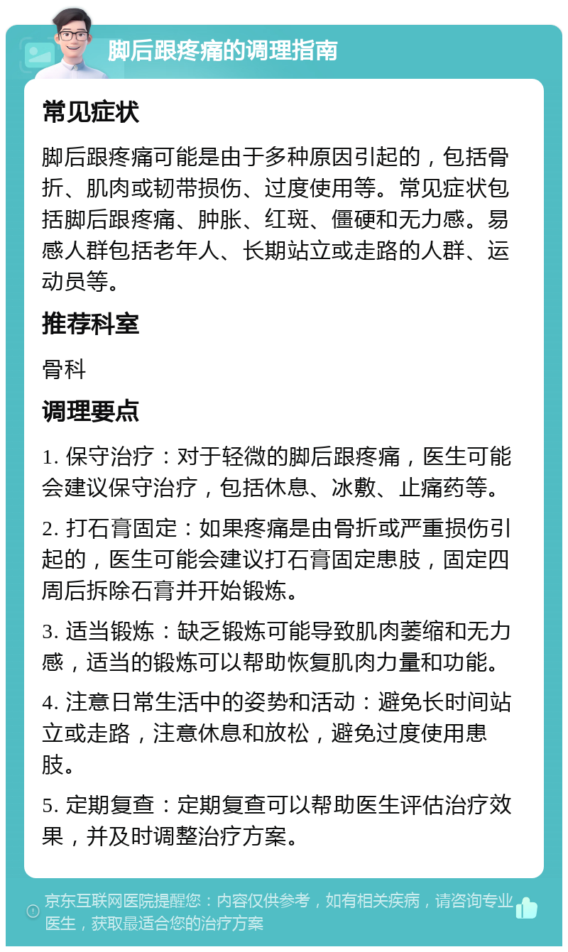 脚后跟疼痛的调理指南 常见症状 脚后跟疼痛可能是由于多种原因引起的，包括骨折、肌肉或韧带损伤、过度使用等。常见症状包括脚后跟疼痛、肿胀、红斑、僵硬和无力感。易感人群包括老年人、长期站立或走路的人群、运动员等。 推荐科室 骨科 调理要点 1. 保守治疗：对于轻微的脚后跟疼痛，医生可能会建议保守治疗，包括休息、冰敷、止痛药等。 2. 打石膏固定：如果疼痛是由骨折或严重损伤引起的，医生可能会建议打石膏固定患肢，固定四周后拆除石膏并开始锻炼。 3. 适当锻炼：缺乏锻炼可能导致肌肉萎缩和无力感，适当的锻炼可以帮助恢复肌肉力量和功能。 4. 注意日常生活中的姿势和活动：避免长时间站立或走路，注意休息和放松，避免过度使用患肢。 5. 定期复查：定期复查可以帮助医生评估治疗效果，并及时调整治疗方案。