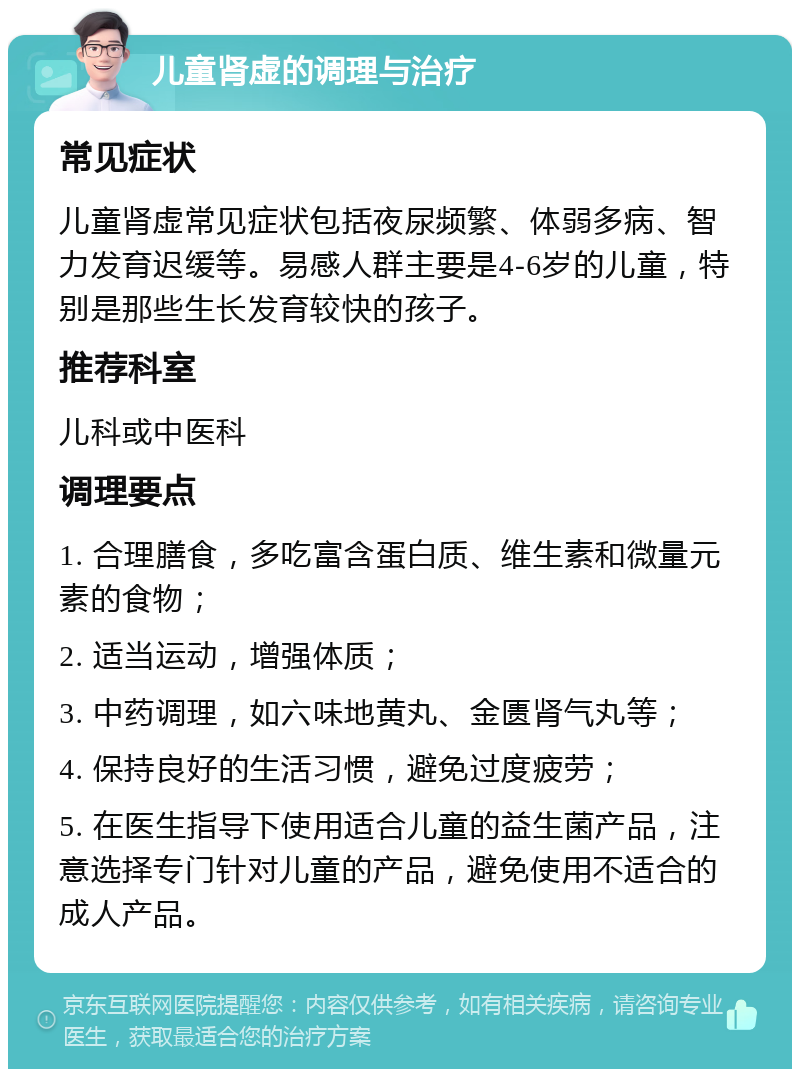 儿童肾虚的调理与治疗 常见症状 儿童肾虚常见症状包括夜尿频繁、体弱多病、智力发育迟缓等。易感人群主要是4-6岁的儿童，特别是那些生长发育较快的孩子。 推荐科室 儿科或中医科 调理要点 1. 合理膳食，多吃富含蛋白质、维生素和微量元素的食物； 2. 适当运动，增强体质； 3. 中药调理，如六味地黄丸、金匮肾气丸等； 4. 保持良好的生活习惯，避免过度疲劳； 5. 在医生指导下使用适合儿童的益生菌产品，注意选择专门针对儿童的产品，避免使用不适合的成人产品。