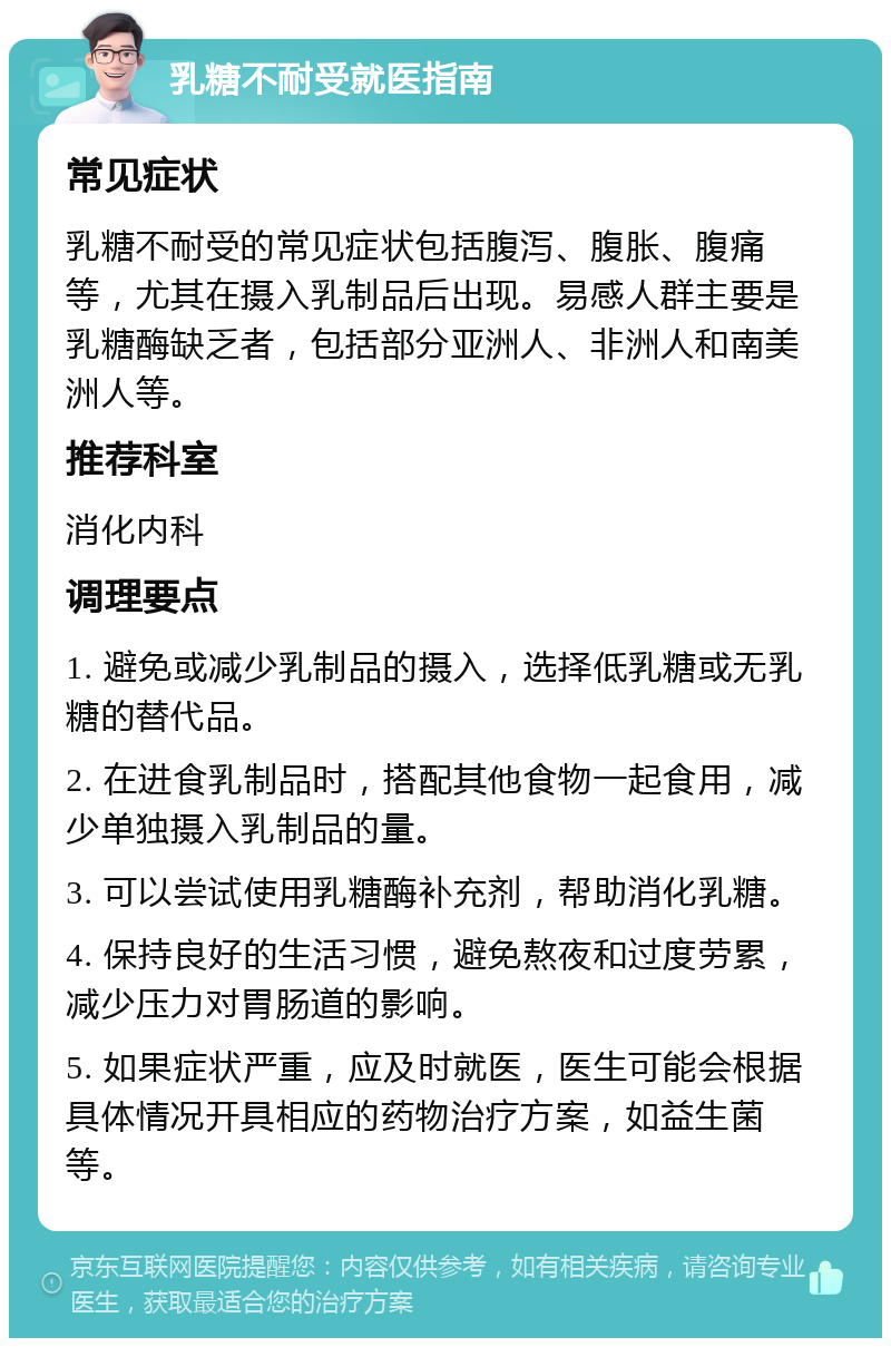 乳糖不耐受就医指南 常见症状 乳糖不耐受的常见症状包括腹泻、腹胀、腹痛等，尤其在摄入乳制品后出现。易感人群主要是乳糖酶缺乏者，包括部分亚洲人、非洲人和南美洲人等。 推荐科室 消化内科 调理要点 1. 避免或减少乳制品的摄入，选择低乳糖或无乳糖的替代品。 2. 在进食乳制品时，搭配其他食物一起食用，减少单独摄入乳制品的量。 3. 可以尝试使用乳糖酶补充剂，帮助消化乳糖。 4. 保持良好的生活习惯，避免熬夜和过度劳累，减少压力对胃肠道的影响。 5. 如果症状严重，应及时就医，医生可能会根据具体情况开具相应的药物治疗方案，如益生菌等。