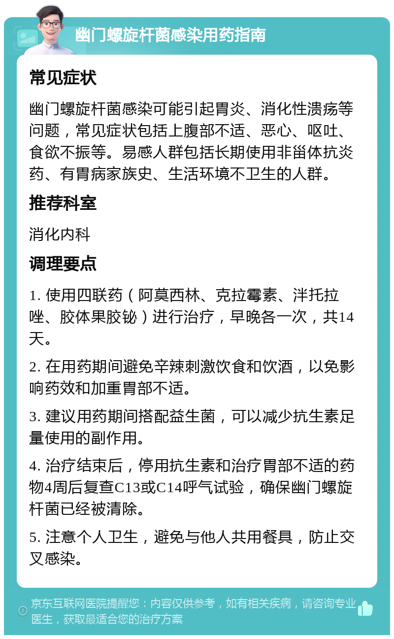 幽门螺旋杆菌感染用药指南 常见症状 幽门螺旋杆菌感染可能引起胃炎、消化性溃疡等问题，常见症状包括上腹部不适、恶心、呕吐、食欲不振等。易感人群包括长期使用非甾体抗炎药、有胃病家族史、生活环境不卫生的人群。 推荐科室 消化内科 调理要点 1. 使用四联药（阿莫西林、克拉霉素、泮托拉唑、胶体果胶铋）进行治疗，早晚各一次，共14天。 2. 在用药期间避免辛辣刺激饮食和饮酒，以免影响药效和加重胃部不适。 3. 建议用药期间搭配益生菌，可以减少抗生素足量使用的副作用。 4. 治疗结束后，停用抗生素和治疗胃部不适的药物4周后复查C13或C14呼气试验，确保幽门螺旋杆菌已经被清除。 5. 注意个人卫生，避免与他人共用餐具，防止交叉感染。