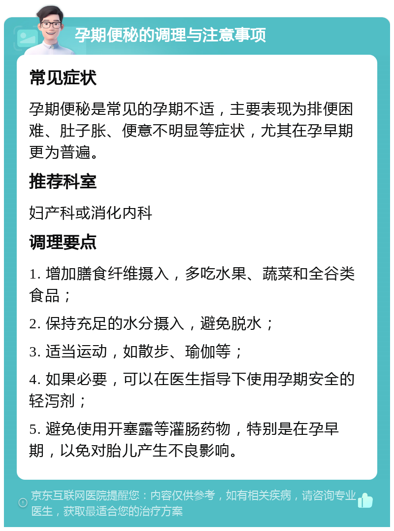 孕期便秘的调理与注意事项 常见症状 孕期便秘是常见的孕期不适，主要表现为排便困难、肚子胀、便意不明显等症状，尤其在孕早期更为普遍。 推荐科室 妇产科或消化内科 调理要点 1. 增加膳食纤维摄入，多吃水果、蔬菜和全谷类食品； 2. 保持充足的水分摄入，避免脱水； 3. 适当运动，如散步、瑜伽等； 4. 如果必要，可以在医生指导下使用孕期安全的轻泻剂； 5. 避免使用开塞露等灌肠药物，特别是在孕早期，以免对胎儿产生不良影响。