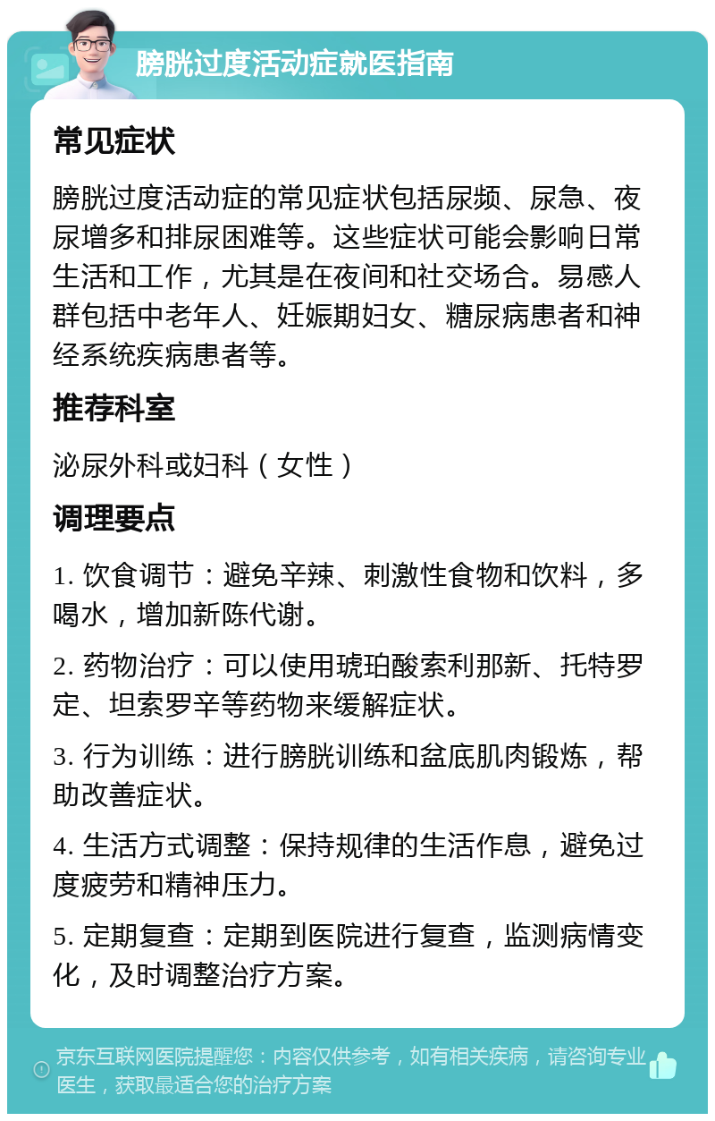 膀胱过度活动症就医指南 常见症状 膀胱过度活动症的常见症状包括尿频、尿急、夜尿增多和排尿困难等。这些症状可能会影响日常生活和工作，尤其是在夜间和社交场合。易感人群包括中老年人、妊娠期妇女、糖尿病患者和神经系统疾病患者等。 推荐科室 泌尿外科或妇科（女性） 调理要点 1. 饮食调节：避免辛辣、刺激性食物和饮料，多喝水，增加新陈代谢。 2. 药物治疗：可以使用琥珀酸索利那新、托特罗定、坦索罗辛等药物来缓解症状。 3. 行为训练：进行膀胱训练和盆底肌肉锻炼，帮助改善症状。 4. 生活方式调整：保持规律的生活作息，避免过度疲劳和精神压力。 5. 定期复查：定期到医院进行复查，监测病情变化，及时调整治疗方案。