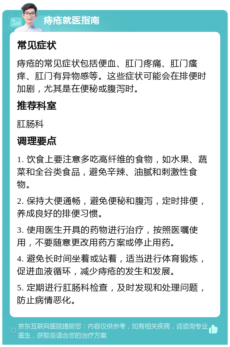 痔疮就医指南 常见症状 痔疮的常见症状包括便血、肛门疼痛、肛门瘙痒、肛门有异物感等。这些症状可能会在排便时加剧，尤其是在便秘或腹泻时。 推荐科室 肛肠科 调理要点 1. 饮食上要注意多吃高纤维的食物，如水果、蔬菜和全谷类食品，避免辛辣、油腻和刺激性食物。 2. 保持大便通畅，避免便秘和腹泻，定时排便，养成良好的排便习惯。 3. 使用医生开具的药物进行治疗，按照医嘱使用，不要随意更改用药方案或停止用药。 4. 避免长时间坐着或站着，适当进行体育锻炼，促进血液循环，减少痔疮的发生和发展。 5. 定期进行肛肠科检查，及时发现和处理问题，防止病情恶化。