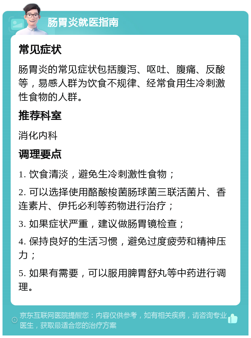 肠胃炎就医指南 常见症状 肠胃炎的常见症状包括腹泻、呕吐、腹痛、反酸等，易感人群为饮食不规律、经常食用生冷刺激性食物的人群。 推荐科室 消化内科 调理要点 1. 饮食清淡，避免生冷刺激性食物； 2. 可以选择使用酪酸梭菌肠球菌三联活菌片、香连素片、伊托必利等药物进行治疗； 3. 如果症状严重，建议做肠胃镜检查； 4. 保持良好的生活习惯，避免过度疲劳和精神压力； 5. 如果有需要，可以服用脾胃舒丸等中药进行调理。