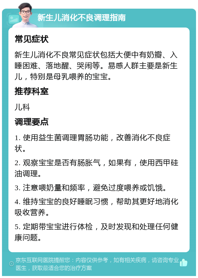 新生儿消化不良调理指南 常见症状 新生儿消化不良常见症状包括大便中有奶瓣、入睡困难、落地醒、哭闹等。易感人群主要是新生儿，特别是母乳喂养的宝宝。 推荐科室 儿科 调理要点 1. 使用益生菌调理胃肠功能，改善消化不良症状。 2. 观察宝宝是否有肠胀气，如果有，使用西甲硅油调理。 3. 注意喂奶量和频率，避免过度喂养或饥饿。 4. 维持宝宝的良好睡眠习惯，帮助其更好地消化吸收营养。 5. 定期带宝宝进行体检，及时发现和处理任何健康问题。