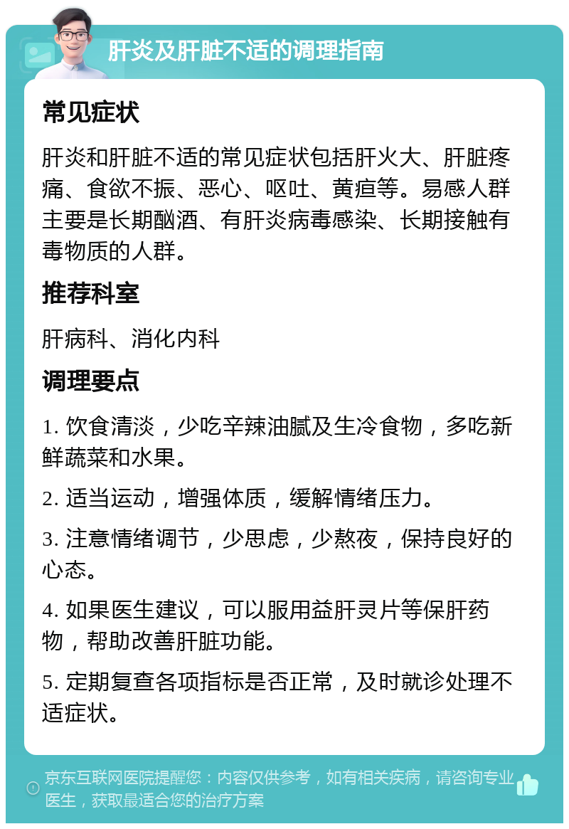 肝炎及肝脏不适的调理指南 常见症状 肝炎和肝脏不适的常见症状包括肝火大、肝脏疼痛、食欲不振、恶心、呕吐、黄疸等。易感人群主要是长期酗酒、有肝炎病毒感染、长期接触有毒物质的人群。 推荐科室 肝病科、消化内科 调理要点 1. 饮食清淡，少吃辛辣油腻及生冷食物，多吃新鲜蔬菜和水果。 2. 适当运动，增强体质，缓解情绪压力。 3. 注意情绪调节，少思虑，少熬夜，保持良好的心态。 4. 如果医生建议，可以服用益肝灵片等保肝药物，帮助改善肝脏功能。 5. 定期复查各项指标是否正常，及时就诊处理不适症状。