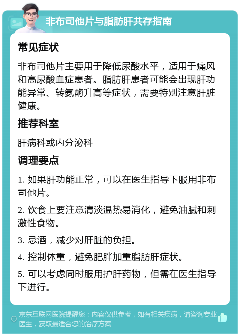 非布司他片与脂肪肝共存指南 常见症状 非布司他片主要用于降低尿酸水平，适用于痛风和高尿酸血症患者。脂肪肝患者可能会出现肝功能异常、转氨酶升高等症状，需要特别注意肝脏健康。 推荐科室 肝病科或内分泌科 调理要点 1. 如果肝功能正常，可以在医生指导下服用非布司他片。 2. 饮食上要注意清淡温热易消化，避免油腻和刺激性食物。 3. 忌酒，减少对肝脏的负担。 4. 控制体重，避免肥胖加重脂肪肝症状。 5. 可以考虑同时服用护肝药物，但需在医生指导下进行。