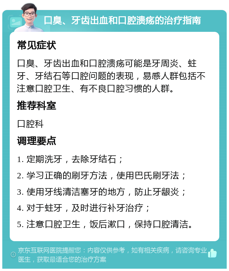 口臭、牙齿出血和口腔溃疡的治疗指南 常见症状 口臭、牙齿出血和口腔溃疡可能是牙周炎、蛀牙、牙结石等口腔问题的表现，易感人群包括不注意口腔卫生、有不良口腔习惯的人群。 推荐科室 口腔科 调理要点 1. 定期洗牙，去除牙结石； 2. 学习正确的刷牙方法，使用巴氏刷牙法； 3. 使用牙线清洁塞牙的地方，防止牙龈炎； 4. 对于蛀牙，及时进行补牙治疗； 5. 注意口腔卫生，饭后漱口，保持口腔清洁。