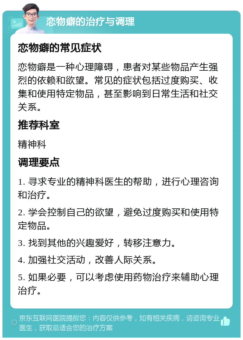 恋物癖的治疗与调理 恋物癖的常见症状 恋物癖是一种心理障碍，患者对某些物品产生强烈的依赖和欲望。常见的症状包括过度购买、收集和使用特定物品，甚至影响到日常生活和社交关系。 推荐科室 精神科 调理要点 1. 寻求专业的精神科医生的帮助，进行心理咨询和治疗。 2. 学会控制自己的欲望，避免过度购买和使用特定物品。 3. 找到其他的兴趣爱好，转移注意力。 4. 加强社交活动，改善人际关系。 5. 如果必要，可以考虑使用药物治疗来辅助心理治疗。