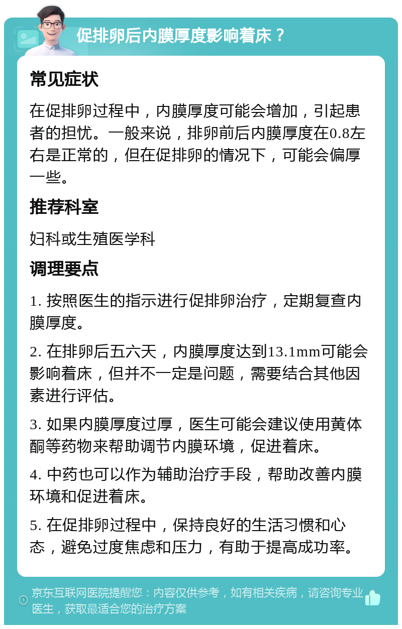 促排卵后内膜厚度影响着床？ 常见症状 在促排卵过程中，内膜厚度可能会增加，引起患者的担忧。一般来说，排卵前后内膜厚度在0.8左右是正常的，但在促排卵的情况下，可能会偏厚一些。 推荐科室 妇科或生殖医学科 调理要点 1. 按照医生的指示进行促排卵治疗，定期复查内膜厚度。 2. 在排卵后五六天，内膜厚度达到13.1mm可能会影响着床，但并不一定是问题，需要结合其他因素进行评估。 3. 如果内膜厚度过厚，医生可能会建议使用黄体酮等药物来帮助调节内膜环境，促进着床。 4. 中药也可以作为辅助治疗手段，帮助改善内膜环境和促进着床。 5. 在促排卵过程中，保持良好的生活习惯和心态，避免过度焦虑和压力，有助于提高成功率。