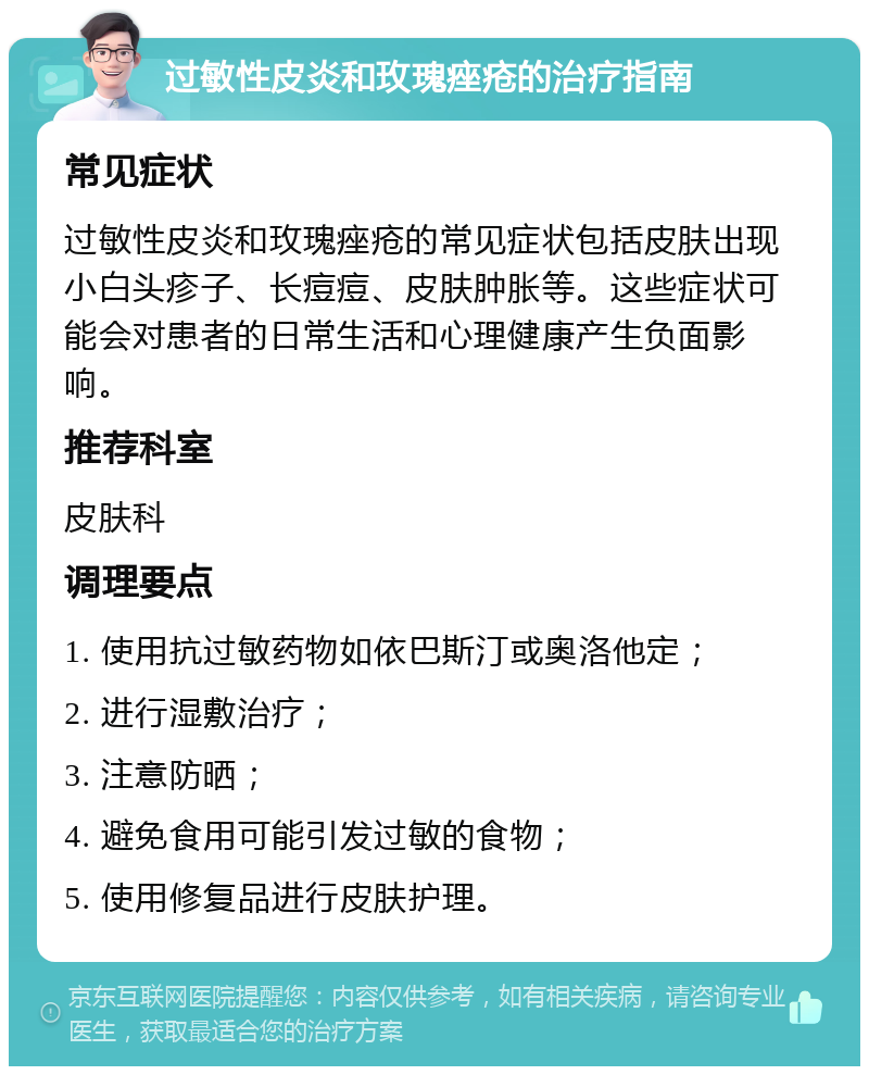 过敏性皮炎和玫瑰痤疮的治疗指南 常见症状 过敏性皮炎和玫瑰痤疮的常见症状包括皮肤出现小白头疹子、长痘痘、皮肤肿胀等。这些症状可能会对患者的日常生活和心理健康产生负面影响。 推荐科室 皮肤科 调理要点 1. 使用抗过敏药物如依巴斯汀或奥洛他定； 2. 进行湿敷治疗； 3. 注意防晒； 4. 避免食用可能引发过敏的食物； 5. 使用修复品进行皮肤护理。