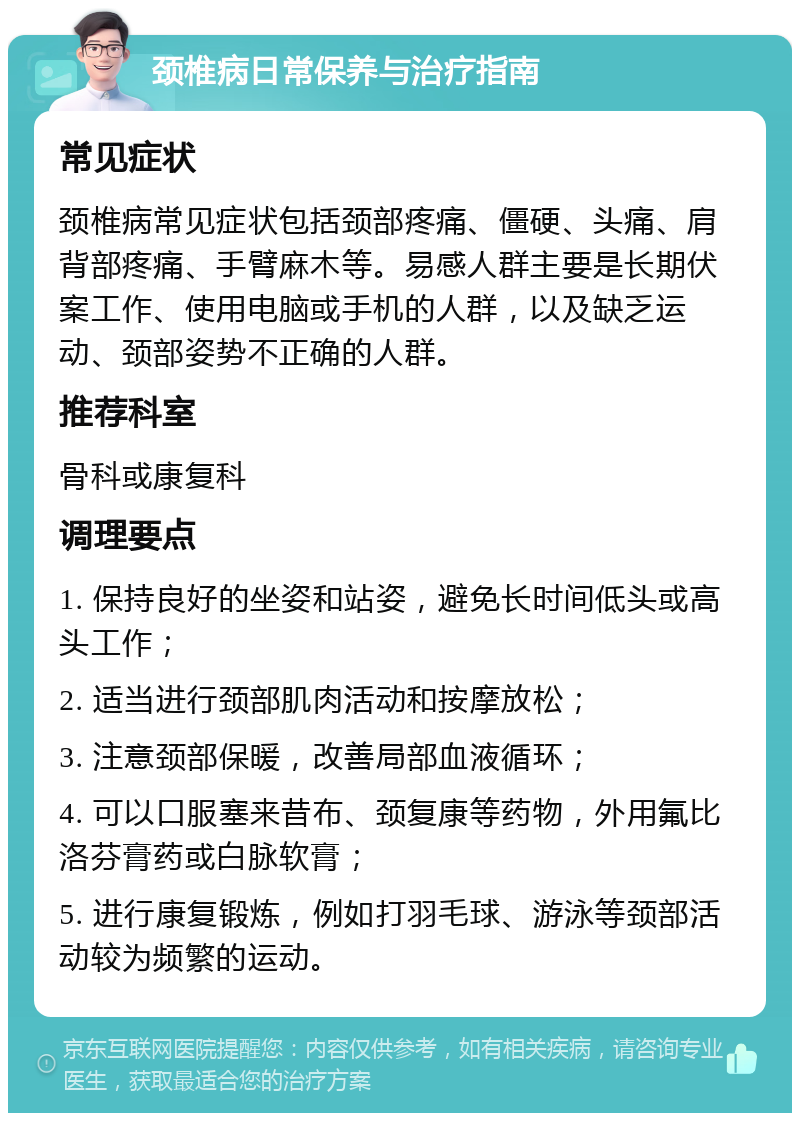 颈椎病日常保养与治疗指南 常见症状 颈椎病常见症状包括颈部疼痛、僵硬、头痛、肩背部疼痛、手臂麻木等。易感人群主要是长期伏案工作、使用电脑或手机的人群，以及缺乏运动、颈部姿势不正确的人群。 推荐科室 骨科或康复科 调理要点 1. 保持良好的坐姿和站姿，避免长时间低头或高头工作； 2. 适当进行颈部肌肉活动和按摩放松； 3. 注意颈部保暖，改善局部血液循环； 4. 可以口服塞来昔布、颈复康等药物，外用氟比洛芬膏药或白脉软膏； 5. 进行康复锻炼，例如打羽毛球、游泳等颈部活动较为频繁的运动。