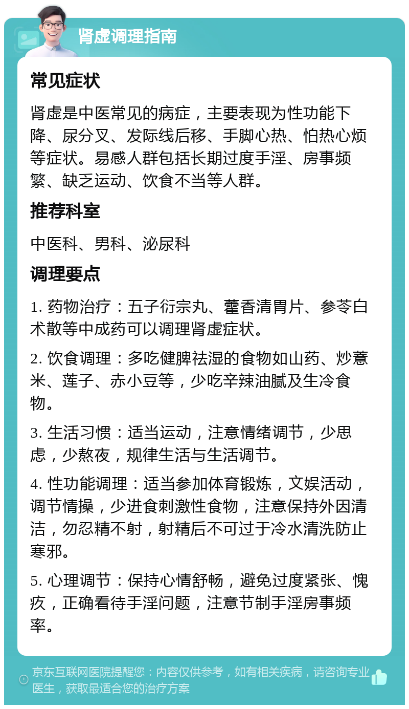 肾虚调理指南 常见症状 肾虚是中医常见的病症，主要表现为性功能下降、尿分叉、发际线后移、手脚心热、怕热心烦等症状。易感人群包括长期过度手淫、房事频繁、缺乏运动、饮食不当等人群。 推荐科室 中医科、男科、泌尿科 调理要点 1. 药物治疗：五子衍宗丸、藿香清胃片、参苓白术散等中成药可以调理肾虚症状。 2. 饮食调理：多吃健脾祛湿的食物如山药、炒薏米、莲子、赤小豆等，少吃辛辣油腻及生冷食物。 3. 生活习惯：适当运动，注意情绪调节，少思虑，少熬夜，规律生活与生活调节。 4. 性功能调理：适当参加体育锻炼，文娱活动，调节情操，少进食刺激性食物，注意保持外因清洁，勿忍精不射，射精后不可过于冷水清洗防止寒邪。 5. 心理调节：保持心情舒畅，避免过度紧张、愧疚，正确看待手淫问题，注意节制手淫房事频率。