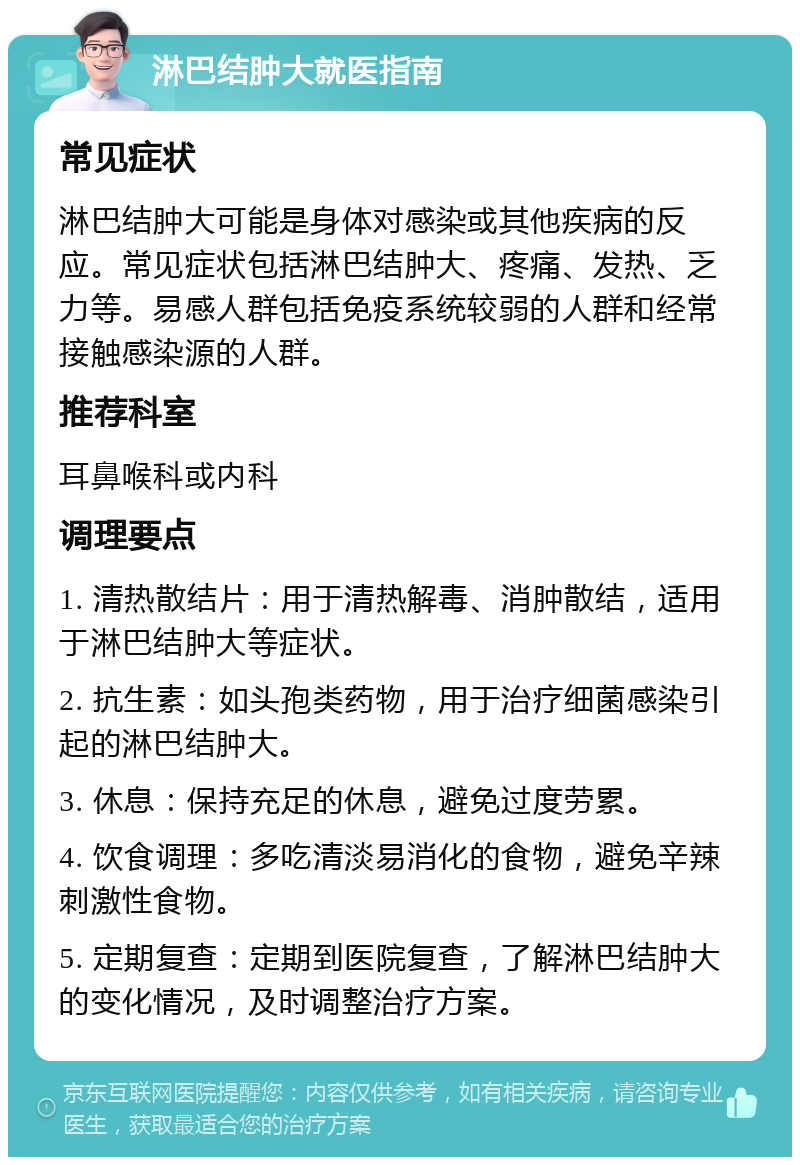 淋巴结肿大就医指南 常见症状 淋巴结肿大可能是身体对感染或其他疾病的反应。常见症状包括淋巴结肿大、疼痛、发热、乏力等。易感人群包括免疫系统较弱的人群和经常接触感染源的人群。 推荐科室 耳鼻喉科或内科 调理要点 1. 清热散结片：用于清热解毒、消肿散结，适用于淋巴结肿大等症状。 2. 抗生素：如头孢类药物，用于治疗细菌感染引起的淋巴结肿大。 3. 休息：保持充足的休息，避免过度劳累。 4. 饮食调理：多吃清淡易消化的食物，避免辛辣刺激性食物。 5. 定期复查：定期到医院复查，了解淋巴结肿大的变化情况，及时调整治疗方案。