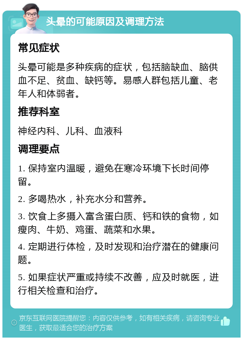 头晕的可能原因及调理方法 常见症状 头晕可能是多种疾病的症状，包括脑缺血、脑供血不足、贫血、缺钙等。易感人群包括儿童、老年人和体弱者。 推荐科室 神经内科、儿科、血液科 调理要点 1. 保持室内温暖，避免在寒冷环境下长时间停留。 2. 多喝热水，补充水分和营养。 3. 饮食上多摄入富含蛋白质、钙和铁的食物，如瘦肉、牛奶、鸡蛋、蔬菜和水果。 4. 定期进行体检，及时发现和治疗潜在的健康问题。 5. 如果症状严重或持续不改善，应及时就医，进行相关检查和治疗。