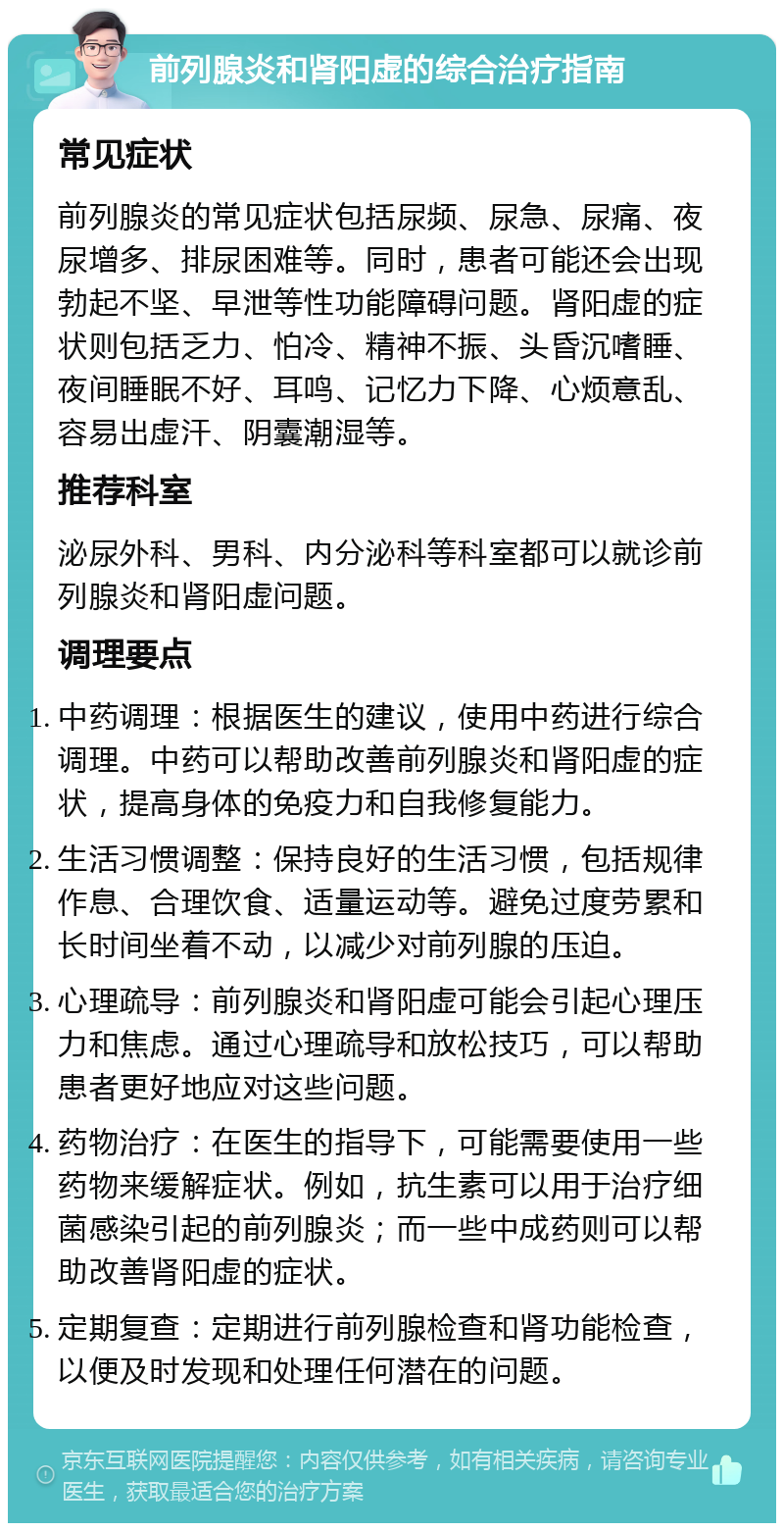 前列腺炎和肾阳虚的综合治疗指南 常见症状 前列腺炎的常见症状包括尿频、尿急、尿痛、夜尿增多、排尿困难等。同时，患者可能还会出现勃起不坚、早泄等性功能障碍问题。肾阳虚的症状则包括乏力、怕冷、精神不振、头昏沉嗜睡、夜间睡眠不好、耳鸣、记忆力下降、心烦意乱、容易出虚汗、阴囊潮湿等。 推荐科室 泌尿外科、男科、内分泌科等科室都可以就诊前列腺炎和肾阳虚问题。 调理要点 中药调理：根据医生的建议，使用中药进行综合调理。中药可以帮助改善前列腺炎和肾阳虚的症状，提高身体的免疫力和自我修复能力。 生活习惯调整：保持良好的生活习惯，包括规律作息、合理饮食、适量运动等。避免过度劳累和长时间坐着不动，以减少对前列腺的压迫。 心理疏导：前列腺炎和肾阳虚可能会引起心理压力和焦虑。通过心理疏导和放松技巧，可以帮助患者更好地应对这些问题。 药物治疗：在医生的指导下，可能需要使用一些药物来缓解症状。例如，抗生素可以用于治疗细菌感染引起的前列腺炎；而一些中成药则可以帮助改善肾阳虚的症状。 定期复查：定期进行前列腺检查和肾功能检查，以便及时发现和处理任何潜在的问题。