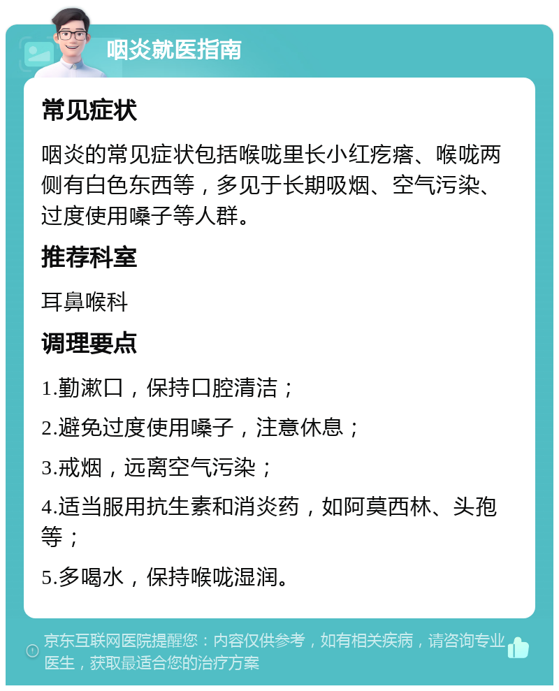 咽炎就医指南 常见症状 咽炎的常见症状包括喉咙里长小红疙瘩、喉咙两侧有白色东西等，多见于长期吸烟、空气污染、过度使用嗓子等人群。 推荐科室 耳鼻喉科 调理要点 1.勤漱口，保持口腔清洁； 2.避免过度使用嗓子，注意休息； 3.戒烟，远离空气污染； 4.适当服用抗生素和消炎药，如阿莫西林、头孢等； 5.多喝水，保持喉咙湿润。