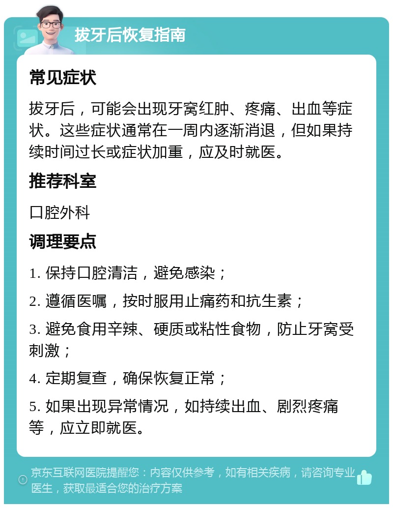 拔牙后恢复指南 常见症状 拔牙后，可能会出现牙窝红肿、疼痛、出血等症状。这些症状通常在一周内逐渐消退，但如果持续时间过长或症状加重，应及时就医。 推荐科室 口腔外科 调理要点 1. 保持口腔清洁，避免感染； 2. 遵循医嘱，按时服用止痛药和抗生素； 3. 避免食用辛辣、硬质或粘性食物，防止牙窝受刺激； 4. 定期复查，确保恢复正常； 5. 如果出现异常情况，如持续出血、剧烈疼痛等，应立即就医。