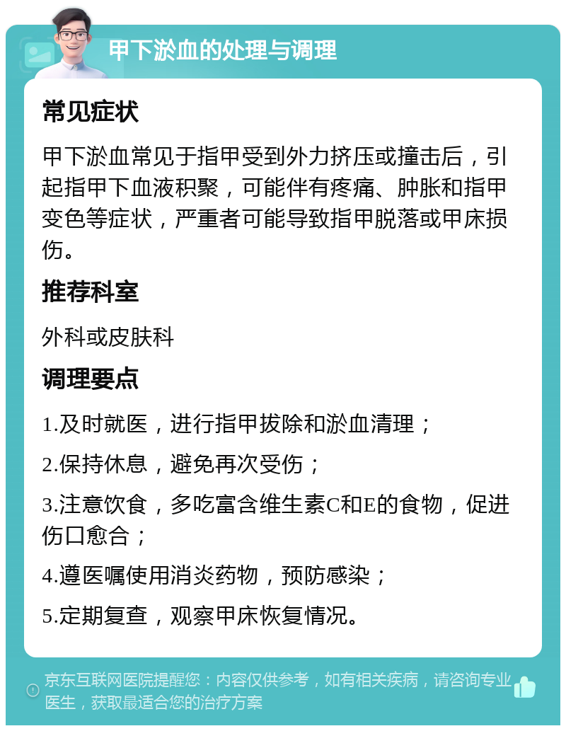 甲下淤血的处理与调理 常见症状 甲下淤血常见于指甲受到外力挤压或撞击后，引起指甲下血液积聚，可能伴有疼痛、肿胀和指甲变色等症状，严重者可能导致指甲脱落或甲床损伤。 推荐科室 外科或皮肤科 调理要点 1.及时就医，进行指甲拔除和淤血清理； 2.保持休息，避免再次受伤； 3.注意饮食，多吃富含维生素C和E的食物，促进伤口愈合； 4.遵医嘱使用消炎药物，预防感染； 5.定期复查，观察甲床恢复情况。