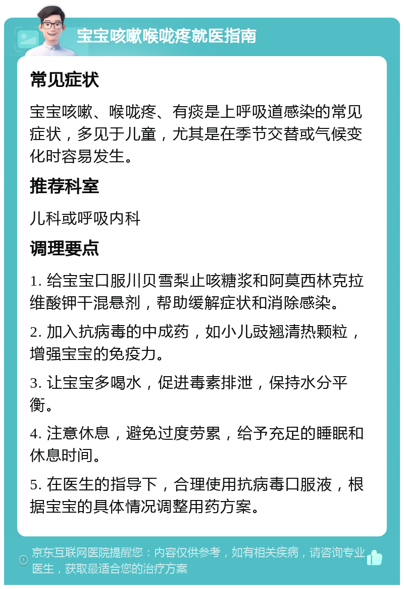 宝宝咳嗽喉咙疼就医指南 常见症状 宝宝咳嗽、喉咙疼、有痰是上呼吸道感染的常见症状，多见于儿童，尤其是在季节交替或气候变化时容易发生。 推荐科室 儿科或呼吸内科 调理要点 1. 给宝宝口服川贝雪梨止咳糖浆和阿莫西林克拉维酸钾干混悬剂，帮助缓解症状和消除感染。 2. 加入抗病毒的中成药，如小儿豉翘清热颗粒，增强宝宝的免疫力。 3. 让宝宝多喝水，促进毒素排泄，保持水分平衡。 4. 注意休息，避免过度劳累，给予充足的睡眠和休息时间。 5. 在医生的指导下，合理使用抗病毒口服液，根据宝宝的具体情况调整用药方案。