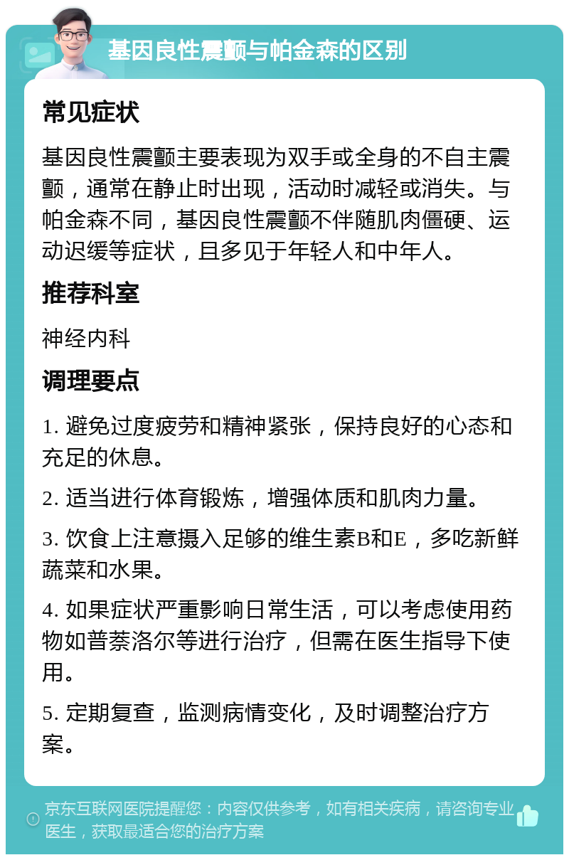 基因良性震颤与帕金森的区别 常见症状 基因良性震颤主要表现为双手或全身的不自主震颤，通常在静止时出现，活动时减轻或消失。与帕金森不同，基因良性震颤不伴随肌肉僵硬、运动迟缓等症状，且多见于年轻人和中年人。 推荐科室 神经内科 调理要点 1. 避免过度疲劳和精神紧张，保持良好的心态和充足的休息。 2. 适当进行体育锻炼，增强体质和肌肉力量。 3. 饮食上注意摄入足够的维生素B和E，多吃新鲜蔬菜和水果。 4. 如果症状严重影响日常生活，可以考虑使用药物如普萘洛尔等进行治疗，但需在医生指导下使用。 5. 定期复查，监测病情变化，及时调整治疗方案。