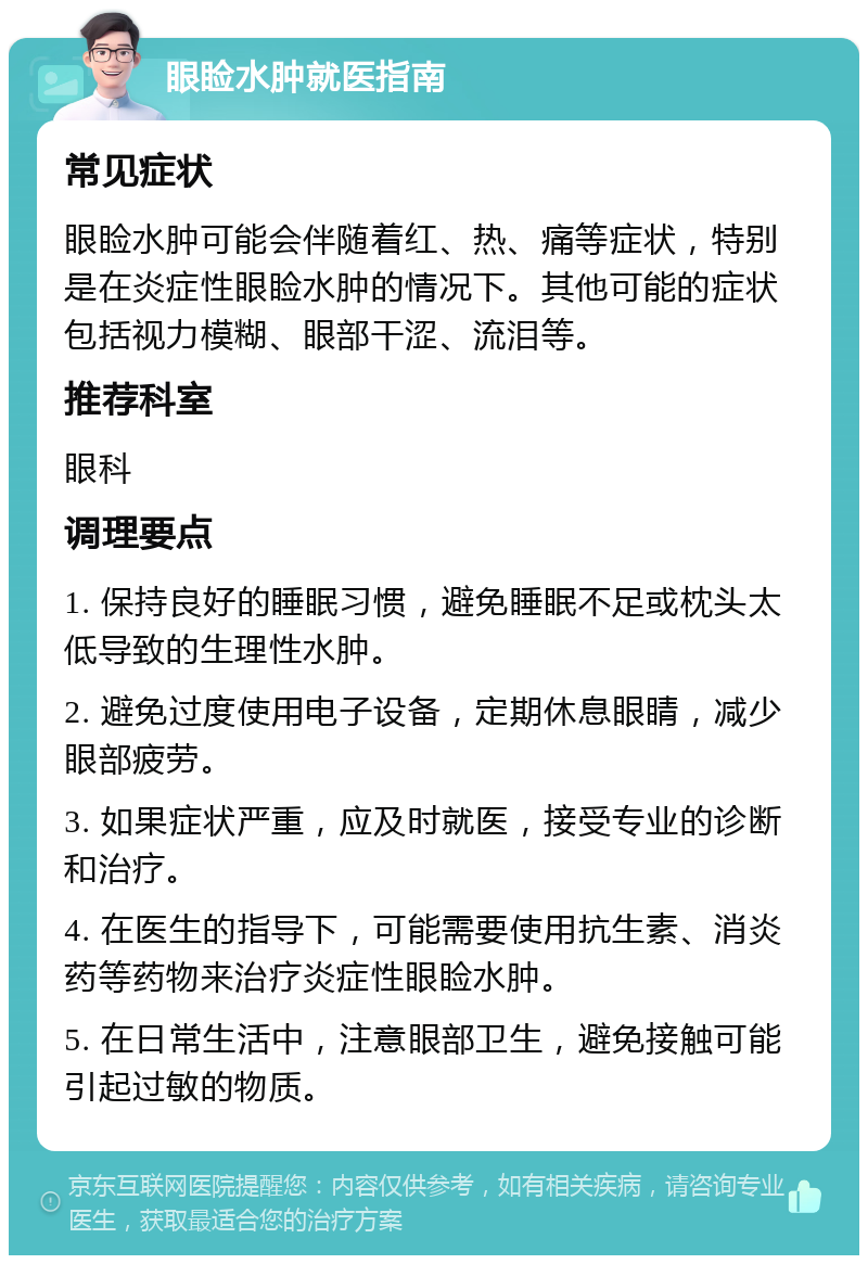 眼睑水肿就医指南 常见症状 眼睑水肿可能会伴随着红、热、痛等症状，特别是在炎症性眼睑水肿的情况下。其他可能的症状包括视力模糊、眼部干涩、流泪等。 推荐科室 眼科 调理要点 1. 保持良好的睡眠习惯，避免睡眠不足或枕头太低导致的生理性水肿。 2. 避免过度使用电子设备，定期休息眼睛，减少眼部疲劳。 3. 如果症状严重，应及时就医，接受专业的诊断和治疗。 4. 在医生的指导下，可能需要使用抗生素、消炎药等药物来治疗炎症性眼睑水肿。 5. 在日常生活中，注意眼部卫生，避免接触可能引起过敏的物质。