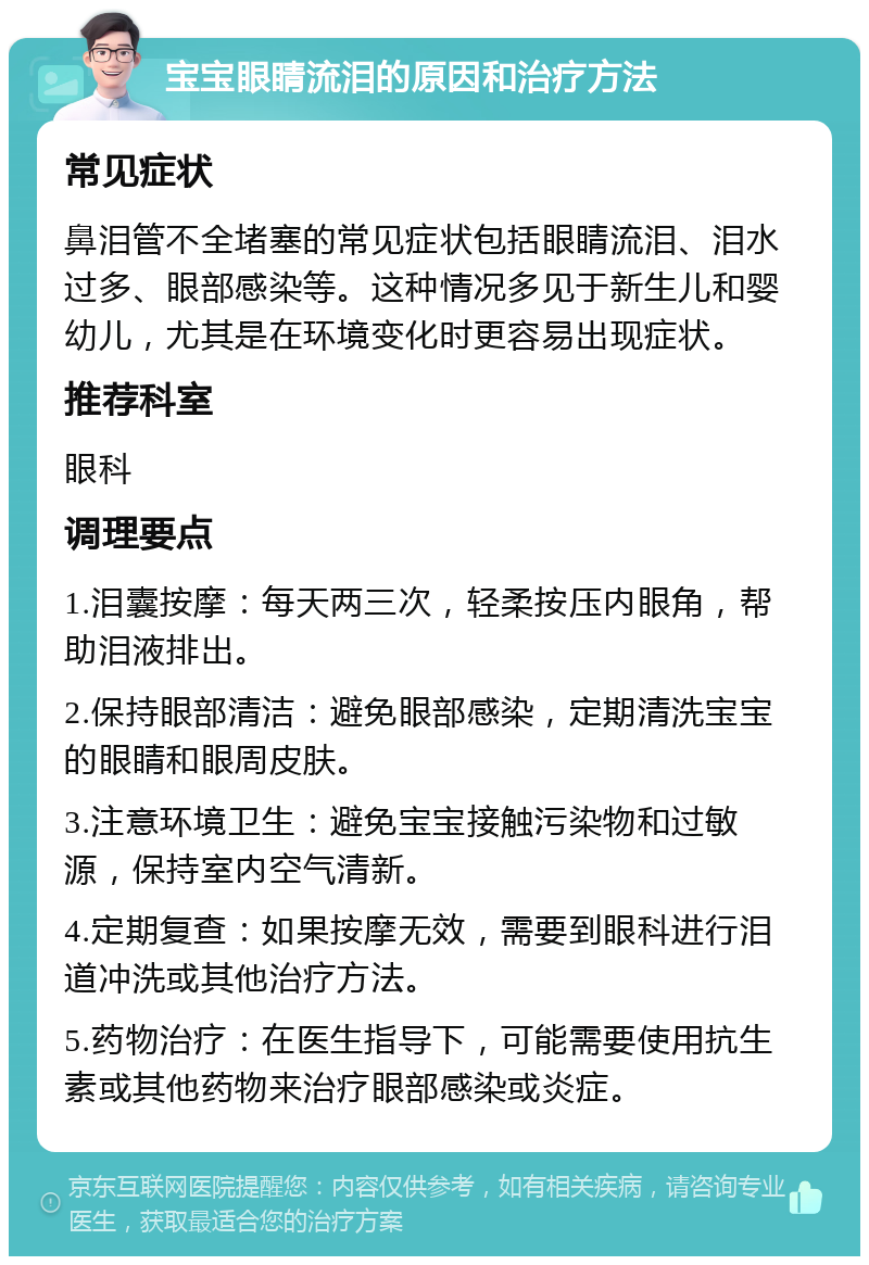 宝宝眼睛流泪的原因和治疗方法 常见症状 鼻泪管不全堵塞的常见症状包括眼睛流泪、泪水过多、眼部感染等。这种情况多见于新生儿和婴幼儿，尤其是在环境变化时更容易出现症状。 推荐科室 眼科 调理要点 1.泪囊按摩：每天两三次，轻柔按压内眼角，帮助泪液排出。 2.保持眼部清洁：避免眼部感染，定期清洗宝宝的眼睛和眼周皮肤。 3.注意环境卫生：避免宝宝接触污染物和过敏源，保持室内空气清新。 4.定期复查：如果按摩无效，需要到眼科进行泪道冲洗或其他治疗方法。 5.药物治疗：在医生指导下，可能需要使用抗生素或其他药物来治疗眼部感染或炎症。