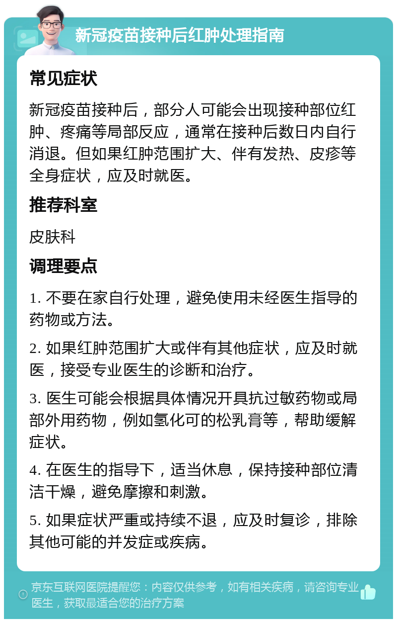 新冠疫苗接种后红肿处理指南 常见症状 新冠疫苗接种后，部分人可能会出现接种部位红肿、疼痛等局部反应，通常在接种后数日内自行消退。但如果红肿范围扩大、伴有发热、皮疹等全身症状，应及时就医。 推荐科室 皮肤科 调理要点 1. 不要在家自行处理，避免使用未经医生指导的药物或方法。 2. 如果红肿范围扩大或伴有其他症状，应及时就医，接受专业医生的诊断和治疗。 3. 医生可能会根据具体情况开具抗过敏药物或局部外用药物，例如氢化可的松乳膏等，帮助缓解症状。 4. 在医生的指导下，适当休息，保持接种部位清洁干燥，避免摩擦和刺激。 5. 如果症状严重或持续不退，应及时复诊，排除其他可能的并发症或疾病。