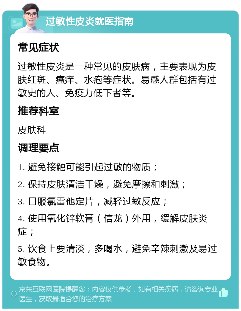 过敏性皮炎就医指南 常见症状 过敏性皮炎是一种常见的皮肤病，主要表现为皮肤红斑、瘙痒、水疱等症状。易感人群包括有过敏史的人、免疫力低下者等。 推荐科室 皮肤科 调理要点 1. 避免接触可能引起过敏的物质； 2. 保持皮肤清洁干燥，避免摩擦和刺激； 3. 口服氯雷他定片，减轻过敏反应； 4. 使用氧化锌软膏（信龙）外用，缓解皮肤炎症； 5. 饮食上要清淡，多喝水，避免辛辣刺激及易过敏食物。