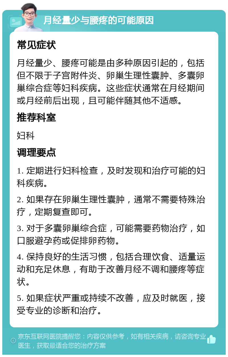 月经量少与腰疼的可能原因 常见症状 月经量少、腰疼可能是由多种原因引起的，包括但不限于子宫附件炎、卵巢生理性囊肿、多囊卵巢综合症等妇科疾病。这些症状通常在月经期间或月经前后出现，且可能伴随其他不适感。 推荐科室 妇科 调理要点 1. 定期进行妇科检查，及时发现和治疗可能的妇科疾病。 2. 如果存在卵巢生理性囊肿，通常不需要特殊治疗，定期复查即可。 3. 对于多囊卵巢综合症，可能需要药物治疗，如口服避孕药或促排卵药物。 4. 保持良好的生活习惯，包括合理饮食、适量运动和充足休息，有助于改善月经不调和腰疼等症状。 5. 如果症状严重或持续不改善，应及时就医，接受专业的诊断和治疗。