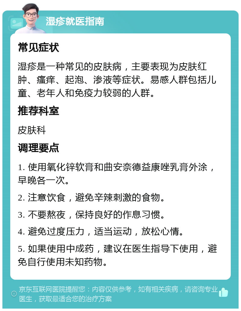 湿疹就医指南 常见症状 湿疹是一种常见的皮肤病，主要表现为皮肤红肿、瘙痒、起泡、渗液等症状。易感人群包括儿童、老年人和免疫力较弱的人群。 推荐科室 皮肤科 调理要点 1. 使用氧化锌软膏和曲安奈德益康唑乳膏外涂，早晚各一次。 2. 注意饮食，避免辛辣刺激的食物。 3. 不要熬夜，保持良好的作息习惯。 4. 避免过度压力，适当运动，放松心情。 5. 如果使用中成药，建议在医生指导下使用，避免自行使用未知药物。