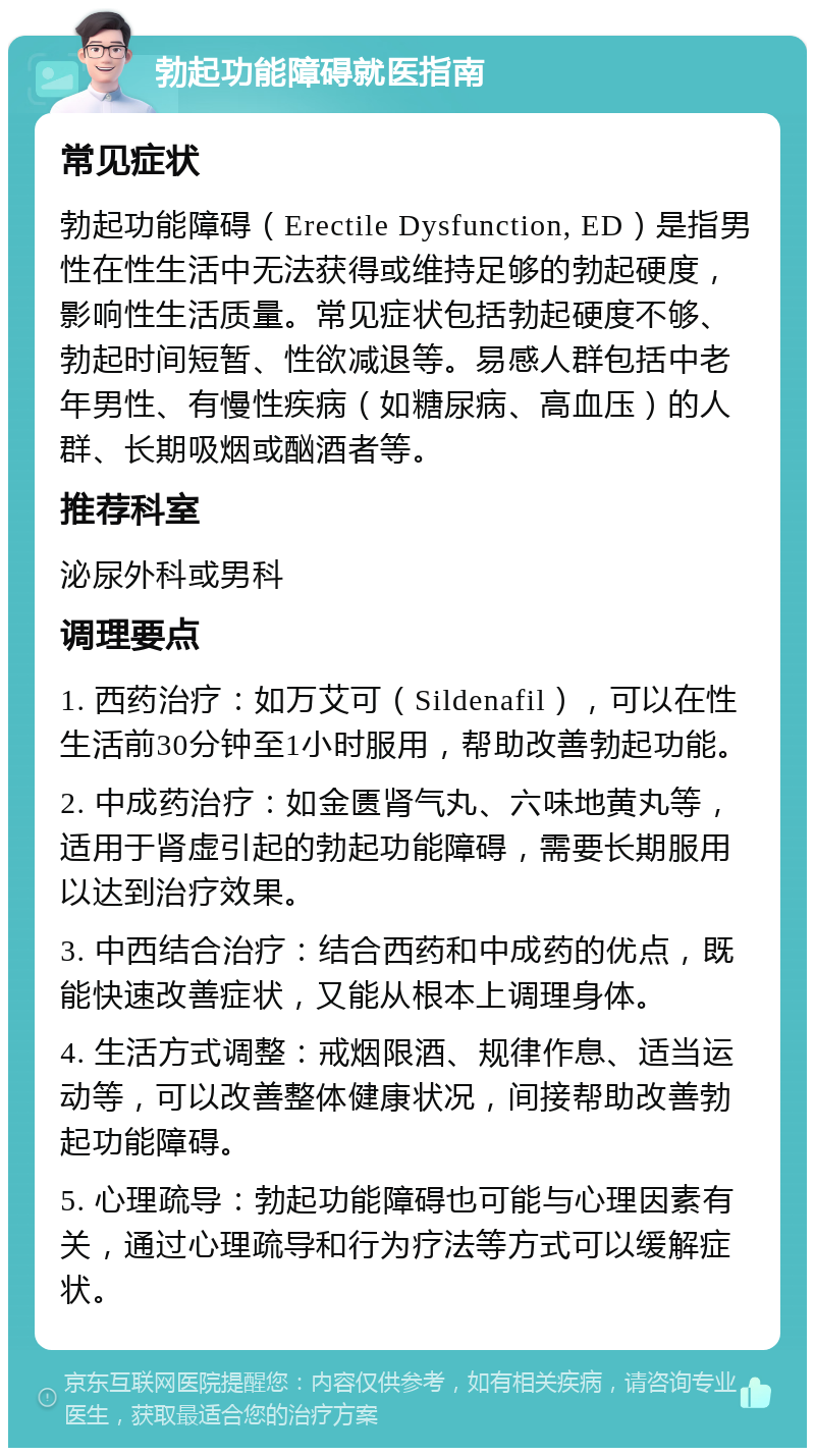 勃起功能障碍就医指南 常见症状 勃起功能障碍（Erectile Dysfunction, ED）是指男性在性生活中无法获得或维持足够的勃起硬度，影响性生活质量。常见症状包括勃起硬度不够、勃起时间短暂、性欲减退等。易感人群包括中老年男性、有慢性疾病（如糖尿病、高血压）的人群、长期吸烟或酗酒者等。 推荐科室 泌尿外科或男科 调理要点 1. 西药治疗：如万艾可（Sildenafil），可以在性生活前30分钟至1小时服用，帮助改善勃起功能。 2. 中成药治疗：如金匮肾气丸、六味地黄丸等，适用于肾虚引起的勃起功能障碍，需要长期服用以达到治疗效果。 3. 中西结合治疗：结合西药和中成药的优点，既能快速改善症状，又能从根本上调理身体。 4. 生活方式调整：戒烟限酒、规律作息、适当运动等，可以改善整体健康状况，间接帮助改善勃起功能障碍。 5. 心理疏导：勃起功能障碍也可能与心理因素有关，通过心理疏导和行为疗法等方式可以缓解症状。