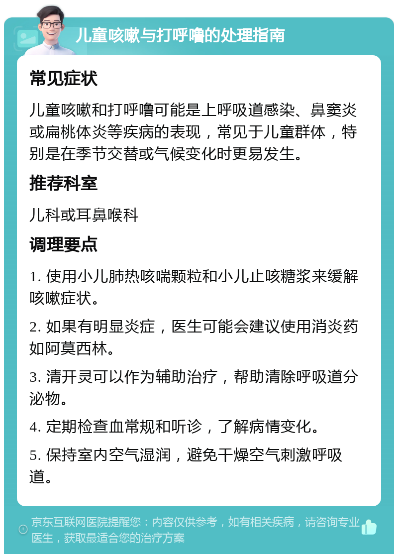 儿童咳嗽与打呼噜的处理指南 常见症状 儿童咳嗽和打呼噜可能是上呼吸道感染、鼻窦炎或扁桃体炎等疾病的表现，常见于儿童群体，特别是在季节交替或气候变化时更易发生。 推荐科室 儿科或耳鼻喉科 调理要点 1. 使用小儿肺热咳喘颗粒和小儿止咳糖浆来缓解咳嗽症状。 2. 如果有明显炎症，医生可能会建议使用消炎药如阿莫西林。 3. 清开灵可以作为辅助治疗，帮助清除呼吸道分泌物。 4. 定期检查血常规和听诊，了解病情变化。 5. 保持室内空气湿润，避免干燥空气刺激呼吸道。