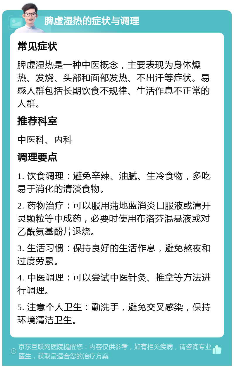 脾虚湿热的症状与调理 常见症状 脾虚湿热是一种中医概念，主要表现为身体燥热、发烧、头部和面部发热、不出汗等症状。易感人群包括长期饮食不规律、生活作息不正常的人群。 推荐科室 中医科、内科 调理要点 1. 饮食调理：避免辛辣、油腻、生冷食物，多吃易于消化的清淡食物。 2. 药物治疗：可以服用蒲地蓝消炎口服液或清开灵颗粒等中成药，必要时使用布洛芬混悬液或对乙酰氨基酚片退烧。 3. 生活习惯：保持良好的生活作息，避免熬夜和过度劳累。 4. 中医调理：可以尝试中医针灸、推拿等方法进行调理。 5. 注意个人卫生：勤洗手，避免交叉感染，保持环境清洁卫生。